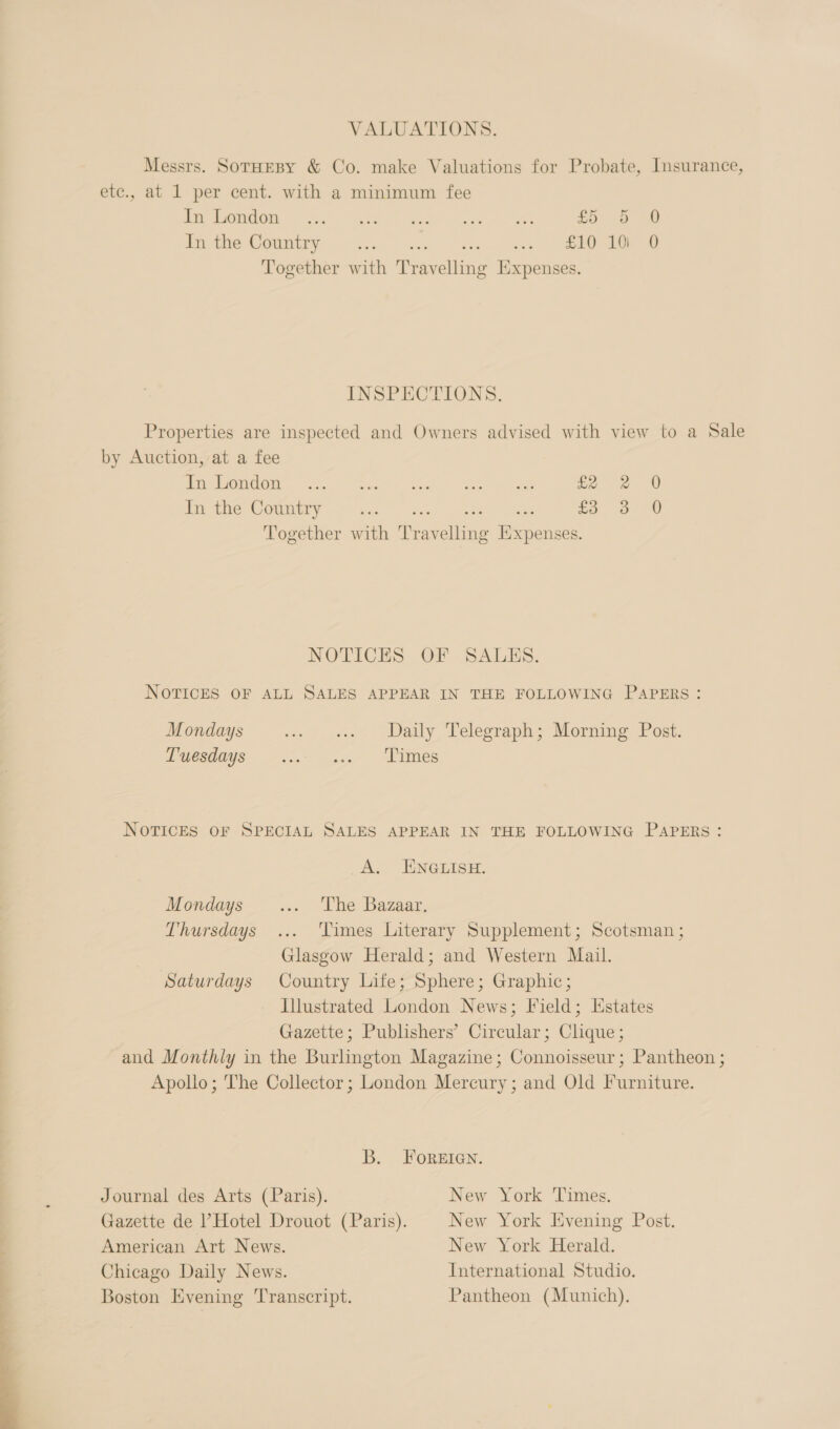  VALUATIONS. Messrs. SorHEBY &amp; Co. make Valuations for Probate, Insurance, etc., at 1 per cent. with a minimum fee Peroni Ae Abe Mace ae oes £5. -o 2 Pie County -a.5 ote. ane ee Together with Travelling Expenses. INSPECTIONS. Properties are inspected and Owners advised with view to a Sale by Auction, at a fee Me TeO ene eo Pau) 2 het FS pee £22 0 Together with Travelling Expenses. NOTICES OF ALL SALES APPEAR IN THE FOLLOWING PAPERS: Mondays i iat (Watly Pelegrapne Borne Lect: Luesnoys -...~ .., ‘Limes NOTICES OF SPECIAL SALES APPEAR IN THE FOLLOWING PAPERS: _A. ENGLISH. Mondays ss. othe Bazaar. Thursdays ... ‘Times Literary Supplement; Scotsman ; Glasgow Herald; and Western Mail. Saturdays Country Life; Sphere; Graphic; Illustrated London News; Field; Estates Gazette; Publishers’ Circular; Clique; and Monthly in the Burlington Magazine; Connoisseur; Pantheon ; Apollo; The Collector; London Mercury; and Old Furniture. B. FOREIGN. Journal des Arts (Paris). New York Times. Gazette de ’Hotel Drouot (Paris). New York Evening Post. American Art News. New York Herald. Chicago Daily News. International Studio. Boston Evening ‘Transcript. Pantheon (Munich).