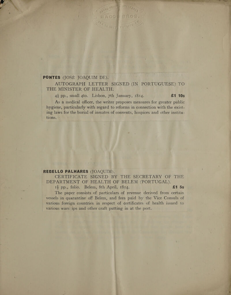 -PONTES (JOSE JOAQUIM DE). — | AUTOGRAPH LETTER SIGNED (IN PORTUGUESE) TO THE MINISTER OF HEALTH. 44 pp., small 4to. Lisbon, 7th January, 1814. £1 10s As a medical officer, the writer proposes measures for greater public hygiene, particularly with regard to reforms in connection with the exist- ing laws for the burial of inmates of convents, hospices and other institu- tions. - -REBELLO PALHARES (JOAQUIM). | CER RFIGATE SIGNED 'BY¥=lTHE SECRETARY OF THE | DEPARTMENT OF HEALTH OF BELEM (PORTUGAL). 14 pp., folio. Belem, 8th April, 1814. £1 5s The paper consists of particulars of revenue derived from certain vessels in quarantine off Belem, and fees paid by the Vice Consuls of _ various foreign countries in respect of certificates of health issued to | various wars ips and other craft putting in at the port.  
