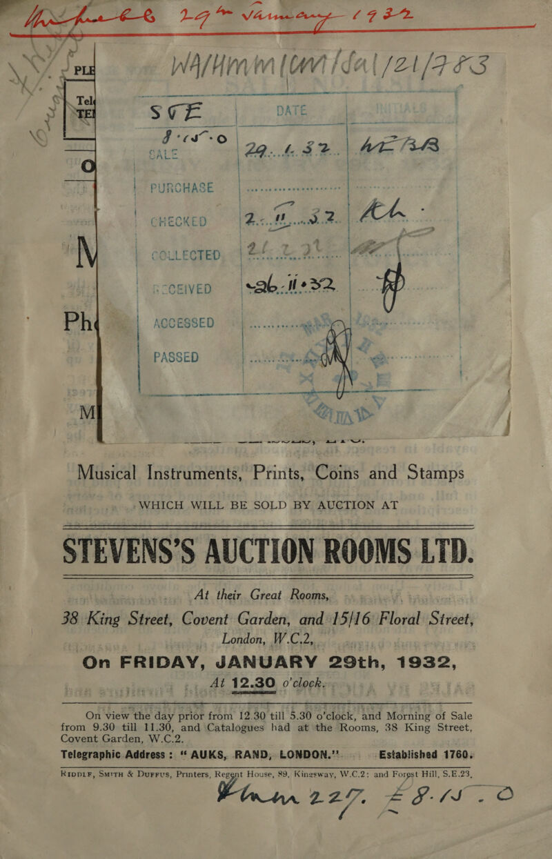  | PURCHASE CHECKED | COLLECTED Libs Ze 2.” &amp; CCEIVED | AQCESSED PASSED oe neem eee . . ~ 7 - . . « reat   ee ————s ar wv atts gt aN Musical Instruments, Prints, Coins and Stamps -WHICH WILL BE SOLD BY AUCTION AT STEVENS’S AUCTION ROOMS LTD. At their. Great Rooms, 38 Kine Street, Covent Garden, and 15/16 Plbidd Street, London, WC, pets On FRIDAY, JANUARY 29th, 1932, Al 12. 30 o'clock.   On view the day a from’ {2.50 till 5.90 o'clake tnd Morning’ of Sale from 9.30 till 11.30, and Catalogues had at the Rooms, 38 King Street, Covent Garden, W.C.2. Telegraphic Address : ‘‘ AUKS, RAND, LONDON.’’. Established 1760, Ripp1F, Sm1tu &amp; DurFrus, Printers, . House, 89, Kingsway, W.C.2: and ey Bill, S.B.23)