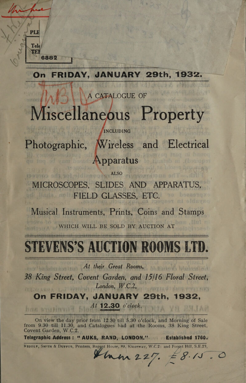    INCLUDING ireless and Electrical | MICROSCOPES, SLIDES AND APPARATUS, FIELD GLASSES, ETC. Musical Instruments, Prints, Coins and Stamps -WHICH WILL BE SOLD BY AUCTION AT STEVENS’S AUCTION ROOMS LTD. _At their. Great Rooms, 38 King Sdicvt Covent Garden, and 15/16 F Visi Street, ees | ». London, W.C.2,. On FRIDAY, JAN UARY 29th, 1 932, &lt;a Al 12.30 30 o'clock. On view the day ae froin’ 19.30 till 5.30 o'closk’ aud: Morning of Sale from 9.30 till 11.30, and ‘Catalogues had at the Rooms, 38 King Street, Covent Garden, W.C.2. Telegraphic.Address : ‘‘ AUKS, RAND, LONDON.’’. ‘Established 1760. Ripp1iF, Smitn &amp; Durrvus, Printers, Reggnt House, 89, Kingsway, W.C.2: and Forgst Hill, $.E.23, a 9297. £EF-5 20   