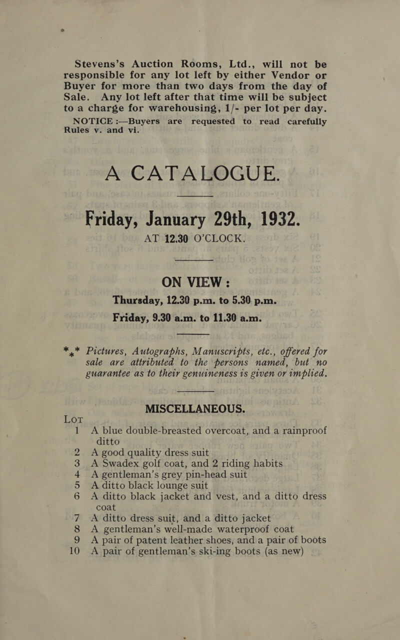 Stevens’s Auction Rooms, Ltd., will not be responsible for any lot left by either Vendor or Buyer for more than two days from the day of Sale. Any lot left after that time will be subject to a charge for warehousing, 1/- per lot per day. NOTICE :—Buyers are requested to read carefully Rules v. and vi. A CATALOGUE. Friday, January 29th, 1932. AT 12.30 O'CLOCK. ON VIEW : Thursday, 12.30 p.m. to 5.30 p.m. Friday, 9.30 a.m. to 11.30 a.m.  ** Pictures, Autographs, Manuscripts, etc., offered for sale are attributed to the persons named, but no guarantee as to their genuineness ts given or implied.  MISCELLANEOUS. ' Bee A blue double-breasted overcoat, and a rainproof ditto A good quality dress suit A Swadex golf coat, and 2 riding habits _ A gentleman’s grey pin-head suit A ditto black lounge suit A ditto black jacket and vest, and a ditto dress coat A ditto dress suit, and a ditto jacket A gentleman’s well-made waterproof coat A pair of patent leather shoes, and a pair of boots A pair of gentleman’s ski-ing boots (as new) | &gt; 1 x O bo pend, lan dele om |