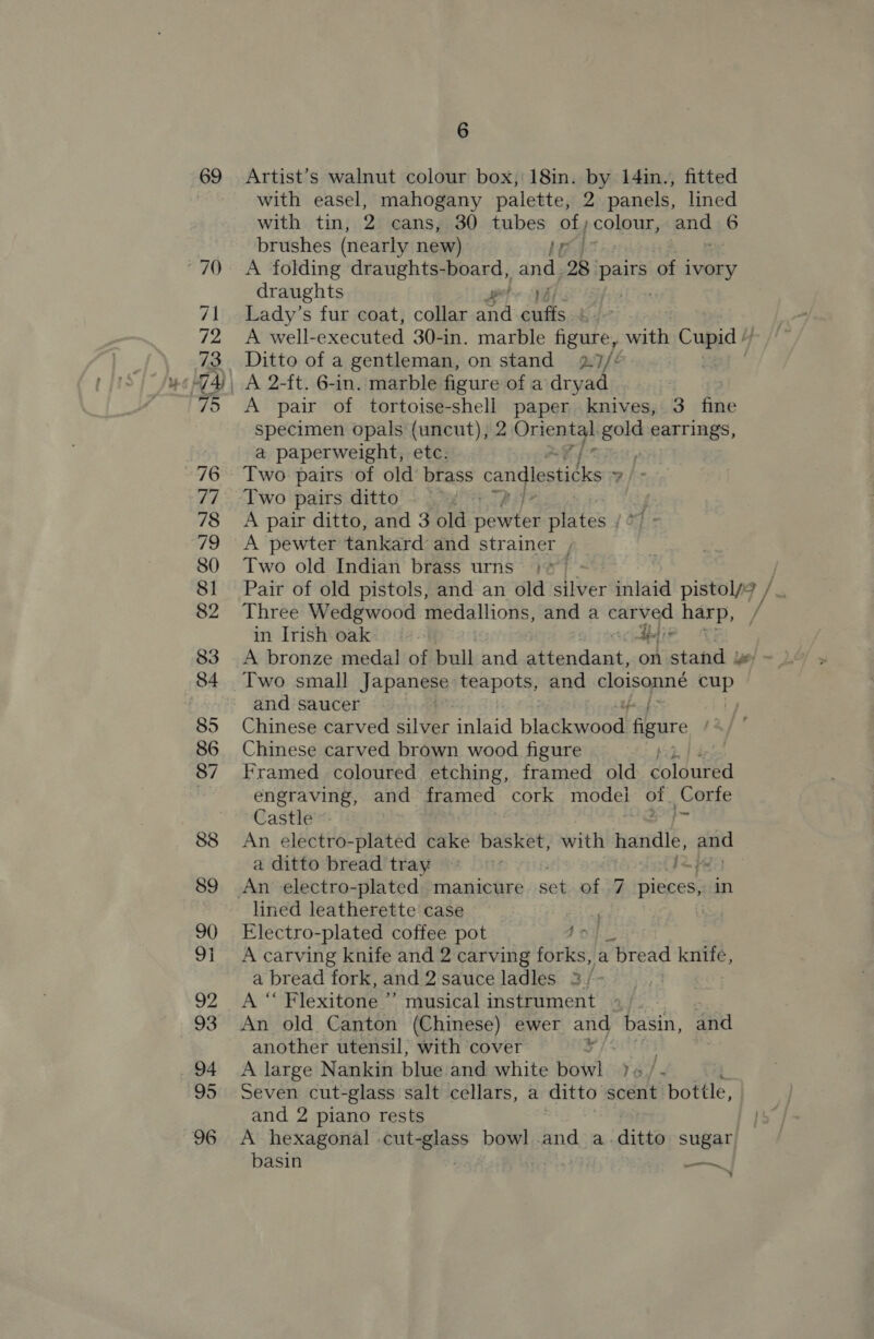 69 70 71 72 73 79 76 78 /9 80 81 82 33 84 85 86 87 88 89 90 9} 92 93 94 95 96 6 Artist’s walnut colour box, 18in. by 14in., fitted with easel, mahogany palette, 2 panels, lined with tin, 2 cans, 30 tubes of, colour, ang 6 brushes (nearly new) [bt a: A folding draughts- -board, and 28 | Dee of ivory draughts Lady’s fur coat, collar art Pie bp A well-executed 30-in. marble figure, with Cupid 4 Ditto of a gentleman, on stand 2.7/¢ A 2-ft. 6-in. marble figure of a dryad . A pair of tortoise-shell paper knives, 3 fine specimen opals (uncut), 2 Oriental pols earrings, a paperweight, etc. ; Two pairs of old brass candlesticks v/s Two pairs ditto A pair ditto, and 3 old pewter plates /° A pewter tankard and str ainer , Two old Indian brass urns / Pair of old pistols, and an old silver inlaid pistol/? /_. Three Wedgwood medallions, and a carved harp, ¥ in Irish oak = wtceaeie 4 A bronze medal of bull and attendant, on stand y&amp; - Two small Japange teapots, and cc a lan mee and saucer Chinese carved Silver inlaid bladkawnad! figure Chinese carved brown wood figure . Framed coloured etching, framed old coloured engraving, and framed cork model of. Corfe Castle a An electro-plated cake basket, with Beantib, po a ditto bread tray fo lined leatherette case eG? Electro-plated coffee pot 1of A carving knife and 2 carving forks, a | bread ee a bread fork, and 2 sauce ladles 23/- , fens Flexitone ” musical instrument ~ An old Canton (Chinese) ewer and basin, and another utensil; with cover ¥ A large Nankin blue and white bowl )« /- Seven cut-glass salt cellars, a ditto scent bottle, and 2 piano rests A hexagonal -cut- Biase bowl and a-.ditto sugar basin : —,