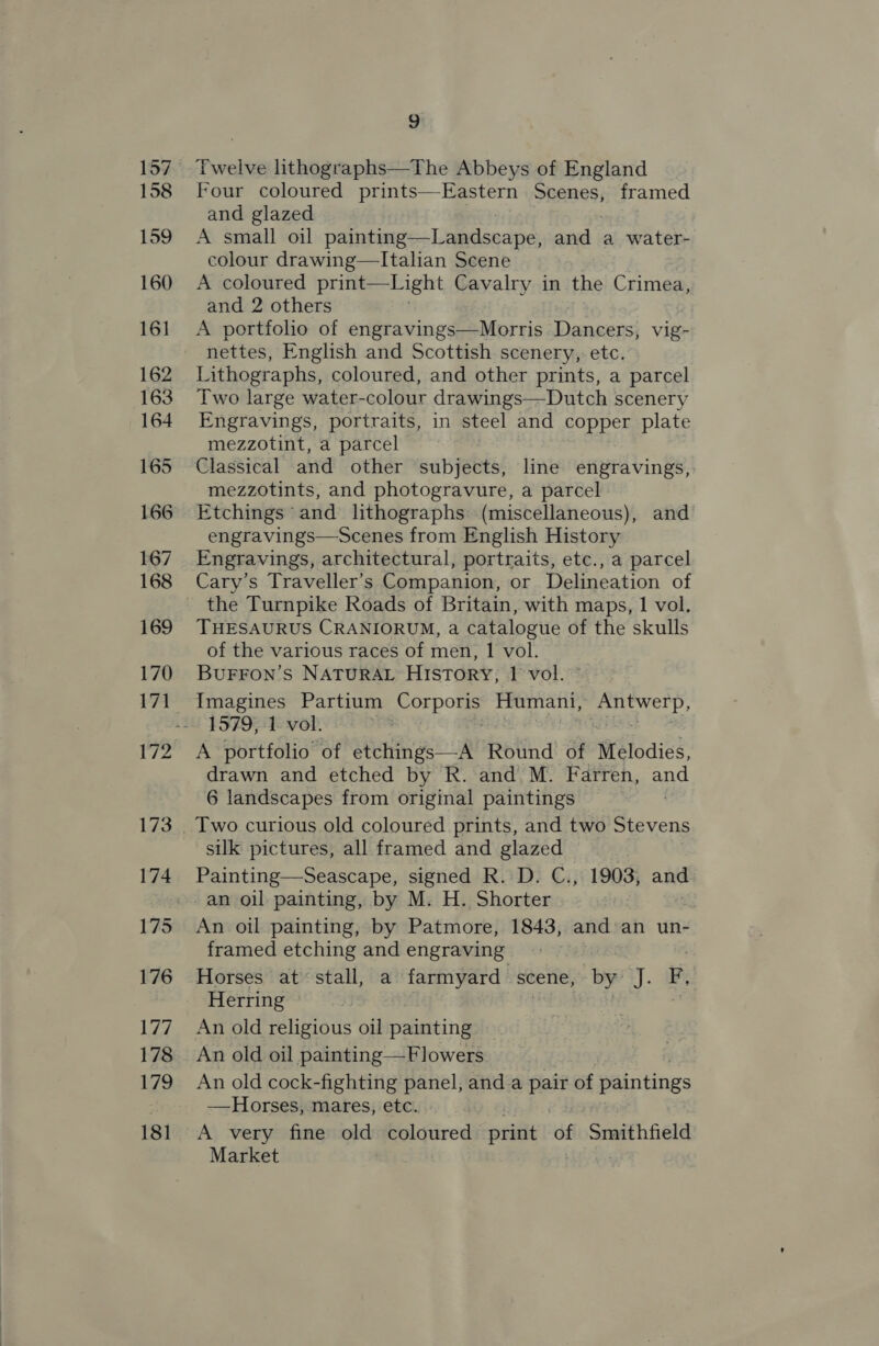 158 159 160 161 162 163 164 165 166 167 168 169 170 9 Twelve lithographs—The Abbeys of England Four coloured a le Scenes, framed and glazed A small oil palietanes: Lamtisecne and a water- colour drawing—Italian Scene A coloured print— Light Cavalry in the Crimea, and 2 others A portfolio of erticaxingdey Mores Dancers, vig- nettes, English and Scottish scenery, etc. Lithographs, coloured, and other prints, a parcel Two large water-colour drawings—Dutch scenery Engravings, portraits, in steel and copper plate mezzotint, a parcel Classical and other subjects, line engravings, mezzotints, and photogravure, a parcel Etchings ‘and lithographs (miscellaneous), and engravings—Scenes from English History Engravings, architectural, portraits, etc., a parcel Cary’s Traveller’s Companion, or Delineation of the Turnpike Roads of Britain, with maps, 1 vol. THESAURUS CRANIORUM, a catalogue of the skulls of the various races of men, 1 vol. BuFFON’s NATURAL History, 1 vol. Imagines Partium Seda Humani, Antwerp, 1579, 1 vol. | ast A portfolio of etchings—-A Round of Melodies, drawn and etched by R. and M. Farren, ano 6 landscapes from original paintings silk pictures, all framed and glazed An oil painting, by Patmore, 1843, and:an un- framed etching and engraving Horses at stall, a farmyard scene, by J. F. Herring An old religious oil painting — An old oil painting—F lowers An old cock- -fighting panel, and a pair of paintings —Horses, mares, etc. A very fine old coloured print GE Smithfield Market