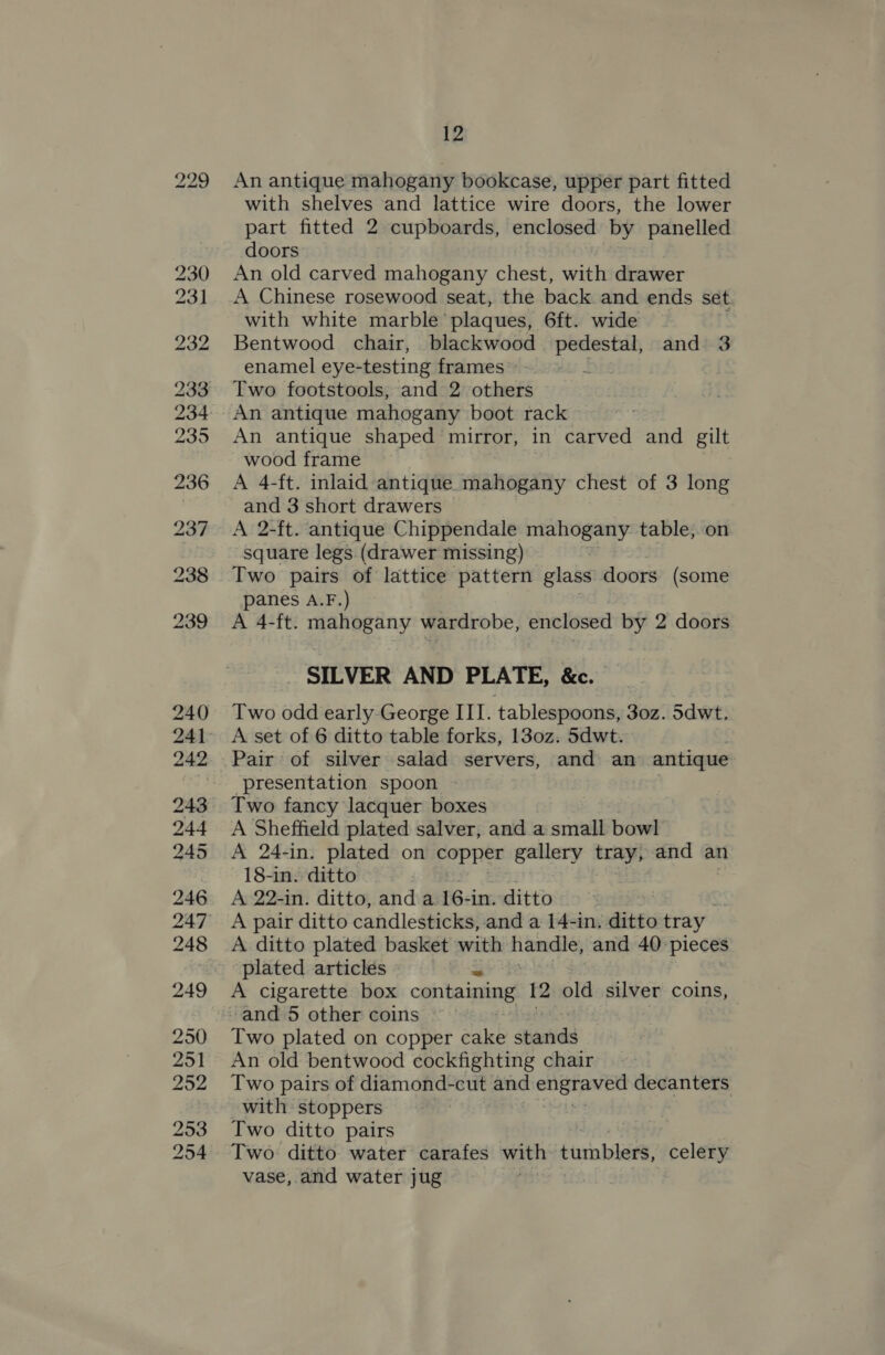 An antique mahogany bookcase, upper part fitted with shelves and lattice wire doors, the lower part fitted 2 cupboards, enclosed by panelled doors An old carved mahogany chest, with drawer A Chinese rosewood seat, the back and ends set with white marble’ plaques, 6ft. wide Bentwood chair, blackwood pedestal, and 3 enamel eye-testing frames . Two footstools, and 2 others An antique mahogany boot rack An antique shaped mirror, in carved and gilt wood frame A 4-ft. inlaid antique mahogany chest of 3 long and 3 short drawers A 2-ft. antique Chippendale mahogany table, on square legs (drawer missing) Two pairs of lattice pattern glass doors (some panes A.F.) A 4-ft. mahogany wardrobe, enclosed by 2 doors SILVER AND PLATE, &amp;c. Two odd early George III. tablespoons, 30z. 5dwt, A set of 6 ditto table forks, 130z. 5dwt. Pair of silver salad servers, and an antique presentation spoon Two fancy lacquer boxes A Sheffield plated salver, and a small bowl A 24-in. plated on copper gallery tray, and an 18-in. ditto A 22-in. ditto, and a 16-in. ditto A pair ditto candlesticks, and a 14-in. ditto tray A ditto plated basket with handle, and 40 pieces plated articles A cigarette box containing 12 old silver coins, Two plated on copper cake shastids An old bentwood cockfighting chair Two pairs of diamond-cut and engraved decanters with stoppers Two ditto pairs Two ditto water carafes with: bora bwee’ celery vase, and water jug