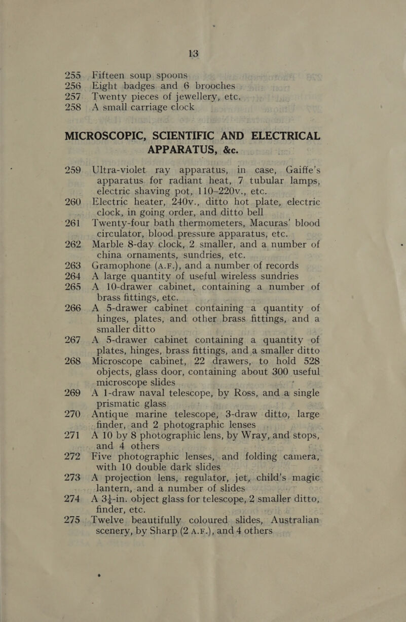 255 256 297 258 13 Fifteen soup spoons Eight badges and 6 brooches Twenty pieces of jewellery, etc. A small carriage clock APPARATUS, &amp;. Ultra-violet. ray apparatus, in. case, Gaiffe’s apparatus. for radiant heat, 7 tubular lamps, electric shaving pot, 110—220v., etc. Electric heater, 240v., ditto hot. plate, electric clock, in going order, and ditto bell Twenty-four bath thermometers, Macuras’ blood circulator, blood. pressure apparatus, etc. Marble 8-day. clock, 2. smaller, and a number of china ornaments, sundries, ets, Gramophone (A.F.), and a number of records A large quantity of useful wireless sundries A 10-drawer cabinet, containing a number of brass fittings, etc. | A 5-drawer cabinet containing~a quantity of hinges, plates, and other brass fittings, and a smaller ditto A 5-drawer cabinet containing a quantity of plates, hinges, brass fittings, and.a smaller ditto Microscope cabinet, 22 drawers, to hold 528 objects, glass door, containing about 300 anata microscope slides A 1-draw naval telescope, by Ross, anda Baas prismatic glass Antique marine telescope; 3-draw ditto, large _finder,.and 2. photographic lenses A 10 by 8 photographic lens, by Wray,.and stops, Five photographic lenses, and folding camera, with 10 double dark slides A projection lens, regulator, jet, child's magic. Jantern,-and.a number of slides A 34-1n. object glass for telescope, 2 aqiadler ditto, finder, etc. scenery, by Sharp (2 4.F.), and 4 others