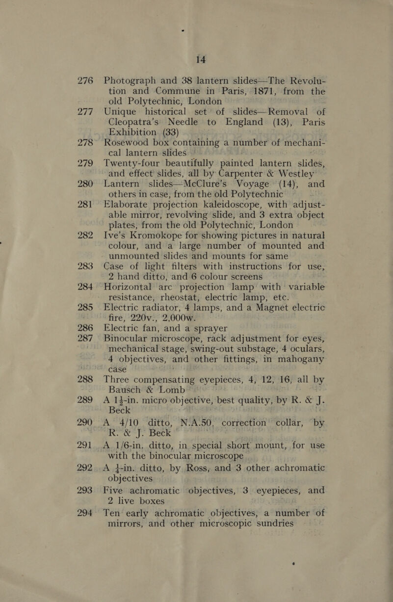 276 Photograph and 38 lantern slides—The Revolu- tion and Commune in Paris, 1871, from the old Polytechnic, London Unique historical set of slides—Removal of Cleopatra’s' Needle to England (13), Paris Exhibition. (33) Rosewood box containing a number of mechani- cal lantern slides ~ Twenty-four beautifully sdinted lantern slide Lantern slides—McClure’s Voyage (14), and others in case, from the old Polytechnic Elaborate projection kaleidoscope, with adjust- able mirror, revolving slide, and 3 extra object plates, from the old Polytechnic, London Ive’s Kromokope for showing pictures in natural colour, and a large number of mounted and unmounted slides and mounts for same Case of light filters with instructions for use, 2 hand ditto, and 6 colour screens Horizontal arc projection lamp’ with’ variable resistance, rheostat, electric lamp, etc. Electric radiator, 4 lamps, and a Magnet electric fire, 220v., 2,000w. Electric fan, and a sprayer Binocular microscope, rack adjustment for eyes, mechanical stage, swing-out substage, 4 oculars, 4 objectives, ac other nttings, in mahogany case Three compensating eyepieces, 4, 12, 16, all by Bausch &amp; Lomb A 14-in. micro objective, best quality, by KR. &amp; J. Beck A 4/10 ditto, N-A. 50, correction collar, by R.&amp; J. Beck : A 1/6-in, ditto, in special short mount, for use with the binocular microscope A }-in. ditto, by Ross, and 3 other achromatic objectives Five achromatic objectives, 3 See and 2 live boxes Ten‘ early achromatic objectives, a Alaa of mirrors, and other microscopic sundries