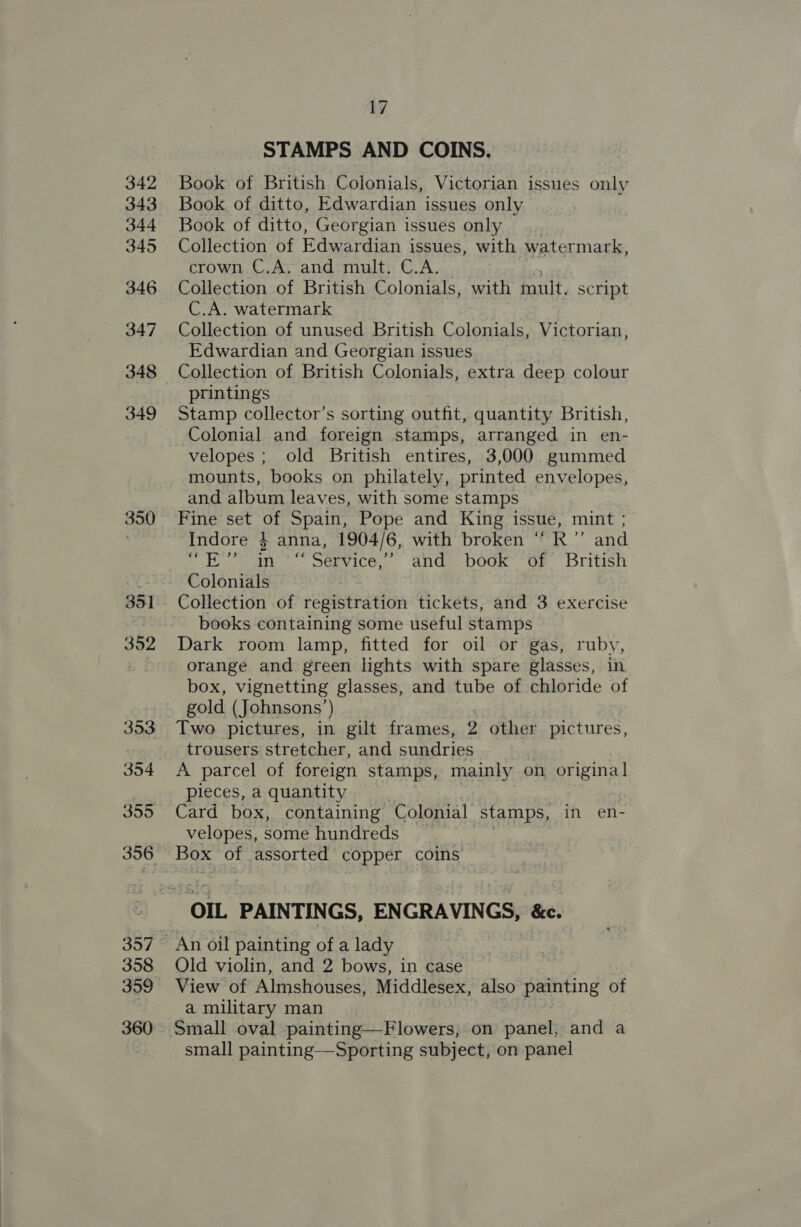 342 343 344 345 346 347 348 349 350 351 352 353 354 355 356 357 358 359 360 7 STAMPS AND COINS. Book of British Colonials, Victorian issues only Book of ditto, Edwardian issues only Book of ditto, Georgian issues only Collection of Edwardian issues, with watermark, crown C.A. and mult. C.A. Collection of British Colonials, with mult. script C.A. watermark Collection of unused British Colonials, Victorian, Edwardian and Georgian issues Collection of British Colonials, extra deep colour printings Stamp collector’s sorting outfit, quantity British, Colonial and foreign stamps, arranged in en- velopes ; old British entires, 3,000 gummed mounts, books on philately, printed envelopes, and album leaves, with some stamps Fine set of Spain, Pope and King issue, mint ; Indore } anna, 1904/6, with broken “ R” and hin Service, ands DOOR GF british Collection of registration tickets, and 3 exercise books containing some useful stamps Dark room lamp, fitted for oil or gas, ruby, orange and green lights with spare glasses, in box, vignetting glasses, and tube of chloride of gold (Johnsons’) Two pictures, in gilt frames, 2 other pictures, trousers stretcher, and sundries A parcel of foreign stamps, mainly on origina] pieces, a quantity Card box, containing Colonial stamps, in en- velopes, some hundreds Old violin, and 2 bows, in case View of Almshouses, Middlesex, also painting of a military man Small oval painting—Flowers, on pared and a small painting—Sporting subject, on panel