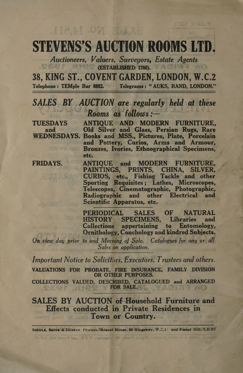 STEVENS’S AUCTION ROOMS LTD. _ Auctioneers, Ra AE th inet hens ce 38, KING ST., COVENT GARDEN, LONDON, W.C.2 Telephone : TEMple Bar 6882. Telegrams : “ AUKS, RAND, LONDON.” SALES. BY. AUCTION are regularly held at these ‘Rooms as follows :-— TUESDAYS ANTIQUE AND MODERN FURNITURE, and = _—C« Odd. Silver and Glass, Persian Rugs, Rare WEDNESDAYS. Books and MSS., Pictures, Plate, Porcelain and Pottery, Curios, Arms and Armour, Bronzes, Ivories, Ethnographical Specimens, _ etc. ; . FRIDAYS. ANTIQUE and MODERN FURNITURE, PAINTINGS, PRINTS, CHINA, SILVER, CURIOS, etc., Fishing Tackle and other Sporting Requisites; Lathes, Microscopes, Telescopes, Cinematographic, Photographic, Radiographic and other Electrical and Scientific Apparatus, etc. | . PERIODICAL SALES OF NATURAL HISTORY SPECIMENS, Libraries and Collections appertaining to Entomology, Ornithology, Conchology and kindred Subjects. On view day prior to and Morning of Sale. Catalogues for any or all Sales on application. | Important Notice to Solicitsrs, Executors, Trustees and others. VALUATIONS FOR PROBATE, FIRE INSURANCE, FAMILY DIVISION OR OTHER PURPOSES. COLLECTIONS beet EE oe cat a and Soe he RS  SALES BY AUCTION of-Heusehold F urniture and Effects conducted in Private Residences in ~ Town or Country. Se RT. PERM a Repoe, Sara &amp; Durrus Printers.Reeent House, 88 Kingsway, W.C.2: ‘and Forest’ Hill) $28.23