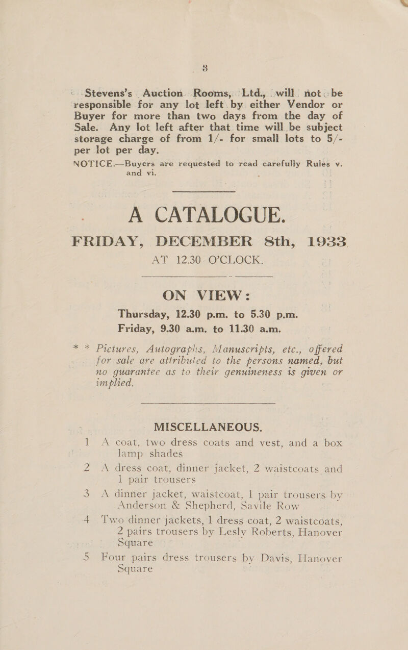 _ 8B «..Stevens’s. Auction’ Rooms, 'Ltd., will not. be responsible for any lot left. by either Vendor or Buyer for more than two days from the day of Sale. Any lot left after that time will be subject storage charge of from 1/- for small lots to hs “ per lot per day. NOTICE. —Buyers are requested to read carefully Rules Vv. and vi. ; A CATALOGUE. FRIDAY, DECEMBER 8th, 1933 AY 12.3020 CLOCK: ON VIEW: Thursday, 12.30 p.m. to 5.30 p.m. Friday, 9.30 a.m. to 11.30 a.m. * * Pictures, Autographs, Manuscripts, etc., offered for sale are attributed to the persons named, but no guarantee as to their genuineness 1s ee Or implied. MISCELLANEOUS. Ps coat, two dress coats and vest, and a box lamp shades 2” &amp; dress: coat dinner jacket,’ 2 waistcoats and bh pair trousers 3 <A dinner jacket, waistcoat, 1 pair trousers by Anderson &amp; Shepherd, Savile Row 4 Two dinner jackets, 1 dress coat, 2 waistcoats, 2 pairs trousers by rl Roberts, Hanover Square Four pairs dress trousers by Davis, Hanover Square Crowe