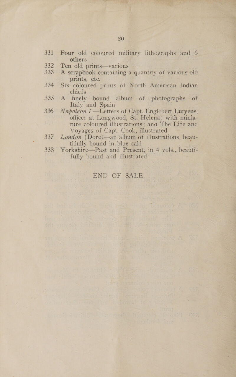 331 4 333 334 335 336 337 338 20 Four old seiived mitiery lithographs and 6 others Ten old prints—various | A scrapbook containing a Euantiey of various old prints, etc. Six coloured prints of North American Indian chiefs - A finely bound album of photographs — of Italy and Spain Napoleon I.—Letters of Capt. Englebert Lutyens, officer at Longwood, St. Helena) with minia- ture coloured illustrations; and The Life and Voyages of Capt. Cook, illustrated London (Dore)—an album of illustrations, beau- tifully bound in blue calf _ Yorkshire—Past and Present, in 4 vols., beauti- fully bound and illustrated : END OF Saxe.
