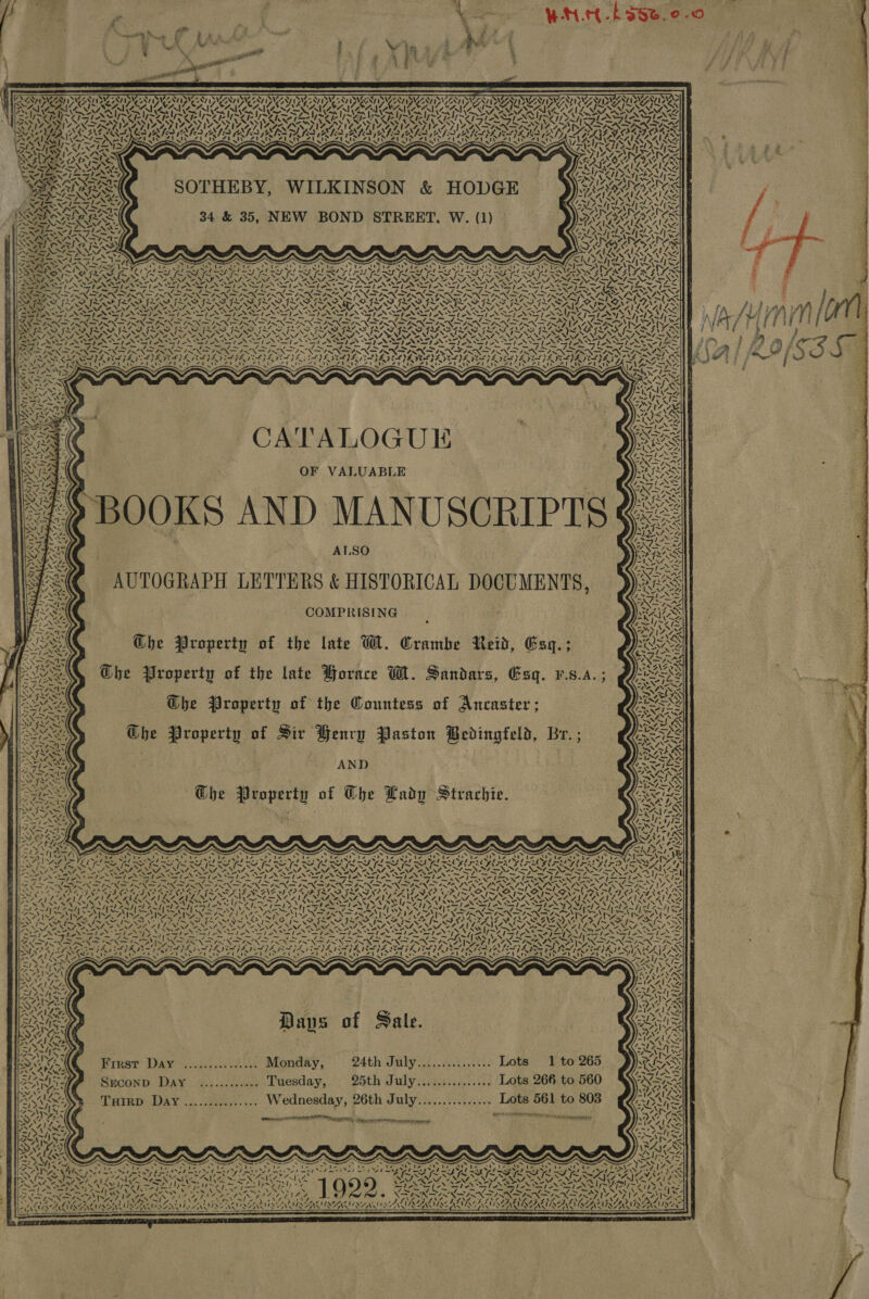  = 2 aA w f n) 6 Sales   8 oa ; ADU aay RAMA MOIS DANN NING XESHES UAL 2g,                                as may rAPy nd AVIS PRAT, Be N SS ; Th NV \ ~ Sa H AWN AURA, PTS ION Y 4 = NV ANT) V QUAN IGRI: aN Pa NYP 1 Vt > AID onl a eA 4 Sraeey X SISSY VN “Ss > A> SV PRAISE vo YC EUTS eal agen TOP ORS WEIR, RS QOS) NWA Pe Reds < des Pye TAM . = S G , AN ~~ SPER AY, re <i FINS] OF eens be Uae TNS VSS RAR SPR INA PS, Wi WITLI wax CEAIG NWS Sy NS 7, BY EEE. ERT CASTER Cas CA | “ty Wah URUy Ueodi ote ve Nee) Rs Aka, TLE 14 AVIS AN ASAN ISERIES SAEs ine AKA RL ityeT) 4.0) AILS SPAN rami PRAMAS ASE eres ~ ~J APPS KY, Ae WN (4.47 RAAT KAA cel ep Rl KN LAY) AY fe LS VIA Y Mh AGS Vy er ST SER TIASIS COTA AARA AREA WES Ps Nes DIBA USE vA {RAILS AAS Yat STH > GE PALS RATS | ted) aA rp ru HOD nw, AS PAY UNA + N wT aS wi ep’ 4NINS LKIN eis, Al ye wW72ty sy (> PS | WI , Vy I » IN: =NA7= NNN aN r HE ; (1) Gea asies SO EET, W. SRR W BOND STREET. PATE Ib GX Sea. BRON 34 &amp; 35, NE * wl Dane Sk SAR AARNS << oN <b ay! <a hn *, INN Y=) set Ae 7) Mg] — ts =e ENR 4 NN vA} See e: on oS SNORE Veaexs yd Re ee rae ro RS Bo AN ¥ ~ -_ BSNS iM 7S eae a SSNS PAS ens i ee) “yh G4a~ As 2 q Ter { =x) o~ r 1’ a fe RS _d WAS. : IN 48 A ehs : ‘ = 1g 7 ABL ort OF VALU ie eB Ip 4 NG Alay ~~ SEEMS T . Zl >) Wy iY ¥ me ZS NN : aca 4 A Sia ¢ : ORICAL DOC fees Ny ST ONES LETTERS &amp; HI * \ ‘ rhs Ne UTOGRAPH SE OA COMPRISING SS el i Aq. > ot MA. Sle Ret ? Ngo | W. Crambe 4 “MN e * 2 ) ° ees roperty , Sanidars, “1 Koa e ‘are OG. LK Ss late orac as Py [tess Iroperty of the £ Ancaster ; PRES ok J p U Gees Che Pro f the Gountess o ri peeeen erty o ingfela, Br. ; Sine rop in Ran tott RS ir Henrp Pas OMS of Sir Hen eed Fad at; ar roperty 9 Ghe ANOS AND ANOS - Rie Cady Strachie. Wine { Ohe La U esa 4 erty oO \ at r Prop A AN / : Dar ae € hss S Kz ain PEN ; N are 4—=N\Ny / Paws ~ Nee Sees Re PAN eae Kae x we ea he RY BLASS Iy~y Fa SAT S Or Serncnas NUR i) IRS De 7S S irik UstAlee Feo) Repel aN ANSE 7X be Path le TEAR SARS aa! Se ed bar SS SARL NA 4X4 7) 2X Pp ae a wa Sy SNS rd irs NS SIRS Hee NLS IACAIL = ANGs aa fey ROROTASASR Wat pag Pa SEY af YEA 1 SA ASS) LAN Pas. cael! ebay OAKS NENG NS he ay VE Nee vated Wetay SVS SAAS ESI ST ANORS, WAAR 12 at) te pe ae RN NZ OPN ae’ Suga NANNE Vet A Lae VI NN SANS NshAs ear Anew ye vp TSAR SARTS ERAS ASS Peat enss NTE A, SAIN S Ces Lay leNe AT ala SASS BLA GON fea sgh Seo Sah Ey Oe ISX FIX SS IMINO, AMAA, pee (SNe bat RE SR \/ Prec ~ ay i PF gf oe, NE he a PS 7 eV, —s4SX VAISS, ] mf pe Ny preg 7 x= Oran MM y Ae AMINA aye ea v2.) NA PY A ‘\ oa Cos MEN NAANLS SEAS ISSN IN WANE ep Seg ae jie fs SEY NS Ns Ney es wee weed ee y\9 Ne re sie SSAA, ae Syne DAVEPNG WIINSTS cen PSST. SRS ZvNnt Ms ae = ARS Ae: r7e AG) (Aol ed Sy \ghanneene ores NTS a 7/4 Cx ye SWS LRU as SS NASI SIG OO OATS ER EE pepe: eH ee y= NON NENG VKtSleAw SNS NSS NACAICN: mo ne ¥ I = . \ bn Wa? ; rome tie ta \ A ie a LAAN IAT SN ACA ITNS 4a > NI AIEO SSS Az IAAI SE, Pte AALS IML AIR MeN NALA. UTI eS BNGN Tne RASS AIS LO Pe, ae. vers ‘Ari hee PEAS oh yy, WS OL eA wees (~ VY, mek, “2 Sy Ase I NE ! MSTAIS ARIK ra COLES Bes 14a) ee POY ENR SERN R NEARS I TAY SISSIES at tne 72 NN LAAs ee a ae, Vite aS MOA hapa Ko ig SDV EL Vee aD? yoziae ~ ayy Was PA ed OE carers he [Ate 34 we SSeS ke Sites Lae X AISA VESA TH at . PIVAVA RG Pm Nin ee aes < eer aha ANS Note - petri chars Ee ay ae SON tea oy S A Syl Sion Nas Fr PD Nya SRN ANAS Aare fee epee ~ PARIS a Ms Sige =. wg Fn pie: el ger \Z FTA at Ca bd AUD; Can 7s le WU nae Cena iat ve Ba AN aa 20 ON N vn ress ENS AR ADAIR TGS DOS Sy p fe ISA fy | WY Wi 7 by eA i ee ‘| wy MAI eZ shal L Ske 5 ale. AIS ee 7 a! ys F 5 a , eu xe RA hes ip 265 MAAS Reale . Lots 1 to aiteey “ - \ ’ “VS We Cy se WIAANA Sk ware iate Wa BOA Pe 24th July...... Lots 266 to 560 MAILS la ~ ; ~ AZ i ‘ ay, ébtae NZL AAI LING ..... Monday sth July cus Lots 561 to 803 aeanes “SSP XY! TG ee Ae yt : ra MALI ZAMS Frest Da pos) ae 26th July........... Bann ts eR < r see eeees 2 NA Ta Ah Ae as r ay, aly CRbL Ge es ARARS 7 Srconp D ... Wedn . nisms! VAISS PN : Sinko ATMS E+ a mee Seine AS ( TxHirp Day — ZS) NAN < a tax Dan Nig ei thes / > <Gor Eee LEANN SY yy ‘ss 7 Ls A F2 te th % ares ‘ f y PER KRY pre ey a AS eaSSTEA) ‘ Fiz ~ i. aE wg te Sih KP Nf oN NOSTN vaix wv te Pah) Wynd Bet a EAE BOEING QuS Bayly a Ta OV ety he only cy sae ESTOS IN <SN Sy RENONED MAAN INS SAD SO tee a Q SNE MLM SAU ROA LOA SEDs TARR IR ean WN 5 Nee ELD AL AG AMS EAL AZALS a, ASS pe) Leer A Re ieinas Me hd dee é DIMA NHS AVAT : AT ye pes 74h ¢ ~S Upates wae ees Wy, 7 af USSARUSANS OOS R ANH NE : Kae 6: ep SG | DE Re a. SN NAAR LN N ba, MSA ISENSANA INS INE 5 Pe is on RERUNS oe RTO PERMA ANIA! Noe LIRA USES ——SS Ness 