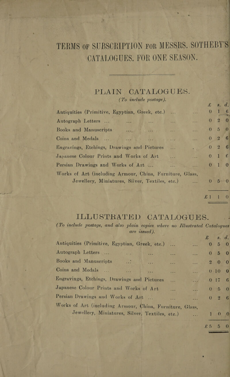 TERMS or SUBSCRIPTION ror MESSRS, SOTHEBY'S: CATALOGUES, FOR ONE SEASON. a   PLAIN CATALOGUES. (T'o include postage). tL = Antiquities (Primitive, Egyptian, Greek, etc.) 0 1 6 Autograph Letters 0 2 Books and Manuscripts: 6 ee Coins and Medals 02 a Kngravings, Etchings, Drawings and Pictures _... , 0° 2 @ Japanese Colour Prints and Works of Art Ry. A. 0 yy Persian Drawings and Works of Art .... 1F..0 Works of Art (including Armour, China, Furniture, Glass, Jewellery, Miniatures, Silver, Textiles, etc.) Ag 0 150 bee Ue ILLUSTRATED CATALOGUES. (To include postage, and also plain copies where no Illustrated Catalogues are issued ). . Antiquities (Primitive, Egyptian, Greek, etc.) a : 6 Autograph Letters 0. +bx 0 Books and Manuscripts 2. 025-0 Coins and Medals 0-10 0 KEngravings, Etchings, Drawings and Pictures Oi ke ae Japanese Colour Prints and Works of Art O76. Persian Drawings and Works of Art 0. 25 Works of Art (including Armour, China, Furniture, Glass, | Jewellery, Miniatures, Silver, ‘J'extiles, ete.) hes 1) 20 fie ocean