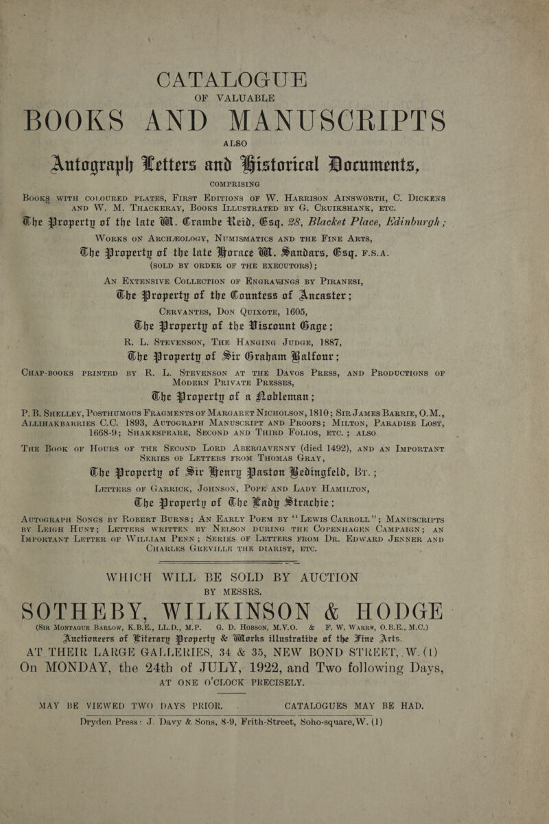 CATALOGUE OF VALUABLE BOOKS AND MANUSCRIPTS ALSO Autograph Letters and Bistorical Documents, COMPRISING Books WITH COLOURED PLATES, First Epirions or W. Harrison AINSWORTH, C. DICKENS AND W. M. THackrErRAy, Books ILLUSTRATED By G. CRUIKSHANK, ETC. G@he Property of the late Wi. Crambe Reid, Esq. 28, Blacket Place, Kdinburgh ; Works ON ARCHAOLOGY, NUMISMATICS AND THE FINE ARTS, Dhe Property of the late Horace W. Sandars, Gag. F.s.a. (SOLD BY ORDER OF THE EXECUTORS); AN EXTENSIVE COLLECTION OF ENGRAVINGS BY PIRANESI, The Property of the Countess of Ancaster; CERVANTES, Don QurxoTE, 1605, Ghe Property of the Viscount Gage; R. L. Stevenson, Tort Hanoina Jup@er, 1887, Dbhe Property of Sir Grabam Balfour ; CHAP-BOOKS PRINTED BY R. L. STEVENSON AT THE Davos PRESS, AND PRODUCTIONS OF MopERN PRIVATE PRESSES, GDbhe Property of a Nobleman; P. B. SHetitey, PostHuMovUS FRAGMENTS OF MARGARET NICHOLSON, 1810; Str JAMES BARRIE, O.M., ALLIHAKBARRIES C.C. 1893, AuTOGRAPH MANUSCRIPT AND PRoors; Minton, PARADISE Lost, 1668-9; SHAKESPEARE, SECOND AND THIRD FOLIOS, ETC. ; ALSO THE Book or Hours or THE SECOND LoRD ABERGAVENNY (died 1492), AND AN IMPORTANT SERIES OF LETTERS FROM THOMAS Gray, Ghe Property of Sir Henry Paston Bedingfield, Br. ; LETTERS OF GARRICK, JOHNSON, PoPE AND LAby HAMILTON, Che Property of Che Lady Strachie ; AvuToGRAPH Sones py Rospert Burns; AN Earty Porm By ‘‘ Lewis CARROLL”; MANUSCRIPTS BY LeigH Hunt; Lerrers writTEN BY NELSON DURING THE COPENHAGEN CAMPAIGN; AN ImportTANT Lerrer oF WILLIAM PENN; SERIES OF LETTERS FROM Dr. EpwARD JENNER AND CHARLES GREVILLE THE DIARIST, ETC.  WHICH WILL BE SOLD BY AUCTION BY MESSRS. SOTHEBY, WILKINSON &amp; HODGE (Str MonraGuE Bartow, K.B.E., LL.D., M.P. G. D. Hopson, M.V.O. &amp; F. W. Warrr, O.B.E., M.C.) Auctioneers of Literary Property &amp; Works illustratibe of the Fine Aris. AT THEIR LARGE GALLERIES, 34 &amp; 35, NEW BOND STREET, .W. (1) On MONDAY, the 24th of JULY, 1922, and Two following Days, AT ONE O'CLOCK PRECISELY.  MAY BE VIEWED TWO DAYS PRIOR. . CATALOGUES MAY BE HAD.