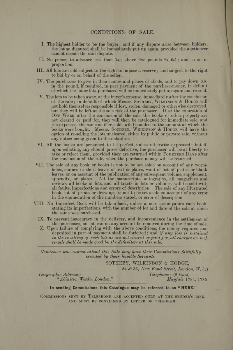 CONDITIONS OF SALE.  I. The highest bidder to be the buyer; and if any dispute arise between bidders, the lot so disputed shall be immediately put up again, provided the auctioneer cannot decide the said dispute. II. No person to advance less than 1s.; above five pounds 2s. 6d.; and-so on in proportion. IIT. All lots are sold subject to the right to impose a reserve ; and subject to the right to bid by or on behalf of the seller. IV. The purchasers to give in their names and places of abode, and tc pay down 10s. in the pound, if required, in part payment of the purchase-money, in default of which the lot or lots purchased will be immediately put up again and re-sold.  V. The lots to be taken away, at the buyer’s expense, immediately after the conclusion of the sale; in default of which Messrs. SorHEBy, WILKINSON &amp; HopcE will not hold themselves responsible if lost, stolen, damaged or otherwise destroyed, but they will be left at the sole risk of the purchaser. If, at the expiration of Ont WEEK after the conclusion of the sale, the books or other property are not cleared or paid for, they will then be catalogued for immediate sale, and the expenses, the same as if re-sold, will be added to the amount at which the books were bought. Messrs. SoTHEBy, WILKINSON &amp; HopGE will have the option of re-selling the lots uncleared, either by public or private sale, without any notice being given to the defaulter. VI. All the books are presumed to be perfect, unless otherwise expressed ; but if, upon collating, any should prove defective, the purchaser will be at liberty to take or reject them, provided they are returned within FourTEEN Days after the conclusion of the sale, when the purchase-money will be returned. VII. The sale of any book or books is not to be set aside on account of any worm- holes, stained or short leaves of text or plates, want of list of plates or blank leaves, or on account of the publication of any subsequent volume, supplement, appendix, or plates. All the manuscripts, autographs, all magazines and reviews, all books in lots, and all tracts in lots or volumes, will be sold with all faults, imperfections and errors of description. The sale of any illustrated book, lot of prints or drawings, is not to be set aside on account of any error in the enumeration of the numbers stated, or error of description. VIII. No Imperfect Book will be taken back, unless a note accompanies each book, stating its imperfections, with the number of lot and date of the sale at which the same was purchased. IX. To prevent inaccuracy in the delivery, and inconvenience in the settlement of the purchases, no lot can on any account be removed during the time of sale. X. Upon failure of complying with the above conditions, the money required and deposited in part of payment shall be forfeited; and 2f any loss 7s sustained un the re-selling of such lots as are not cleared or paid for, all charges on such re-sale shall be made good by the defaulters at this sale.   Gentlemen who cannot attend this Sale may have their Commissions faithfully executed by ther humble Servants, SOTHEBY, WILKINSON &amp; HODGE, 34 &amp; 35, New Bond Street, London, W. (1) Telegraphic Address : Telephone : (2 lines) “ Abinitio, Wesdo, London.” Mayfair 1784, 1785  In sending Commissions this Catalogue may be referred to as “ HEBE.”’  CoMMISSIONS SENT BY TELEPHONE ARE ACCEPTED ONLY AT THE SENDER’S RISK, AND MUST BE CONFIRMED BY LETTER OR TELEGRAM.