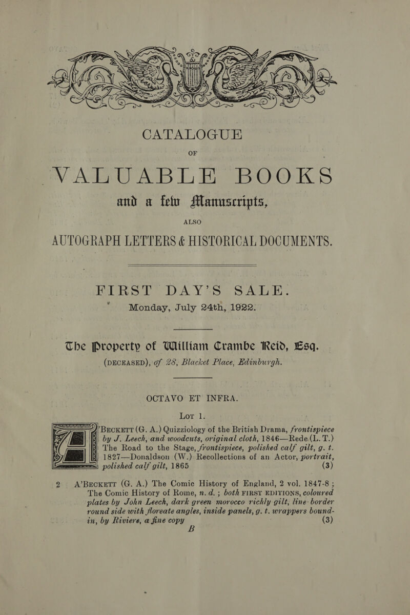  VALUABLE BOOKS and a feo Manuscripts, ALSO AUTOGRAPH LETTERS &amp; HISTORICAL DOCUMENTS.   RLRST DAY'S SAirE. “Monday, July 24th, 1922. The Property of William Crambe Reid, Esq. (DECEASED), of 28, Blacket Place, Edinburgh. OCTAVO ET INFRA. Lor 1: J’ BecKETT (G. A.) Quizziology of the British Drama, frontispiece | by J. Leech, and woodcuts, original cloth, 1846—Rede(L. T.) 41 The Road to the Stage, frontispiece, polished calf gilt, g. t. i] 1827—Donaldson (W.) Recollections of an Actor, portrait, polished calf gilt, 1865 (3)    9 A’Becxetr (G. A.) The Comic History of England, 2 vol. 1847-8 ; The Comic History of Rome, n.d. ; both FIRST EDITIONS, coloured plates by John Leech, dark green morocco richly gilt, line- border round side with floreate angles, inside panels, g. t. wrappers bound- in, by Riviere, a fine copy |