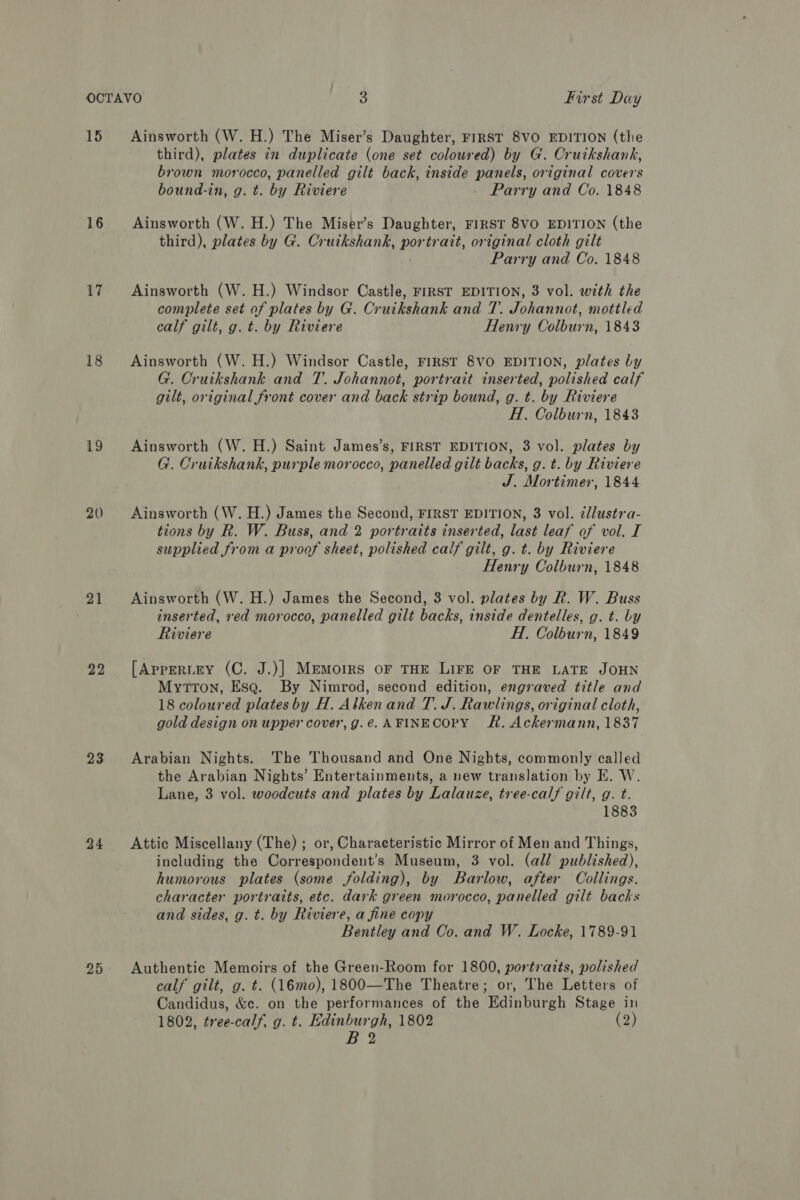 18 16 17 18 19 20 21 22 23 24 25 third), plates in duplicate (one set coloured) by G. Cruikshank, brown morocco, panelled gilt back, inside panels, original covers bound-in, g. t. by Riviere . Parry and Co. 1848 Ainsworth (W. H.) The Miser’s Daughter, FIRST 8VO EDITION (the third), plates by G. Cruikshank, Pas trait, original cloth gilt Parry and Co. 1848 Ainsworth (W. H.) Windsor Castle, FIRST EDITION, 3 vol. with the complete set of plates by G. Cruikshank and 7. Johannot, mottled calf gilt, g. t. by Riviere Henry Colburn, 1843 Ainsworth (W. H.) Windsor Castle, FIRST 8VO EDITION, plates Ly G. Cruikshank and T. Johannot, portrait inserted, polished calf gilt, original front cover and back strip bound, g. t. by Riviere H. Colburn, 1843 Ainsworth (W. H.) Saint James’s, FIRST EDITION, 3 vol. plates by G. Cruikshank, purple morocco, panelled gilt backs, g. t. by Riviere J. Mortimer, 1844 Ainsworth (W. H.) James the Second, FIRST EDITION, 3 vol. ¢lustra- tions by R. W. Buss, and 2 portraits inserted, last leaf of vol. I supplied from a proof sheet, polished calf gilt, g. t. by Riviere Henry Colburn, 1848 Ainsworth (W. H.) James the Second, 3 vol. plates by R. W. Buss inserted, red morocco, panelled gilt backs, inside dentelles, g. t. by Riviere H. Colburn, 1849 [AppERLEY (C. J.)] MEMoIRS OF THE LIFE OF THE LATE JOHN MyttTon, Esa. By Nimrod, second edition, engraved title and 18 coloured plates by H. Alkenand T. J. Rawlings, original cloth, gold design on upper cover, g.é. AFINECOPY RR. Ackermann, 1837 Arabian Nights. The Thousand and One Nights, commonly called the Arabian Nights’ Entertainments, a new translation by E. W. Lane, 3 vol. woodcuts and plates by Lalauze, tree-calf gilt, g. t. 1883 Attic Miscellany (The) ; or, Characteristic Mirror of Men and Things, including the Correspondent’s Museum, 3 vol. (all published), humorous plates (some folding), by Barlow, after Collings. character portraits, etc. dark green morocco, panelled gilt backs and sides, g. t. by Riviere, a fine copy Bentley and Co. and W. Locke, 1789-91 Authentic Memoirs of the Green-Room for 1800, Pere aise polished calf gilt, g. t. (16mo), 1800—The Theatre ; The Letters of Candidus, &amp;c. on the performances of the ‘Edinburgh Stage in 1802, tree-calf, g. t. Edinburgh, 1802 (2) B2