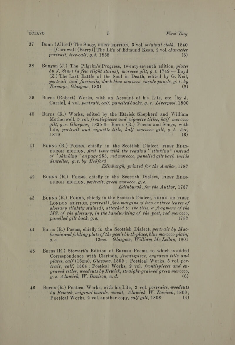 37 38 39 40 4] 42 43 44 45 46 Bunn (Alfred) The Stage, FIRST EDITION, 3 vol. original cloth, 1840 —[Cornwall (Barry)] The Life of Edmund Kean, 2 vol. character portrait, tree-calf, g. t. 1835 (5) Bunyan (J.) The Pilgrim’s Progress, twenty-seventh edition, plates by J. Sturt (a few slight stains), morocco gilt,-g. t. 1749 — Boyd (Z.) The Last Battle of the Soul in Death, edited by G. Neil, portrait and facsimile, dark blue morocco, inside panels, g. t. by Ramage, Glasgow, 1831 (2) Burns (Robert) Works, with an Account of his Life, etc. [by J. Currie], 4 vol. portrait, calf, panelled backs, g. e. Liverpool, 1800 Burns (R.) Works, edited by the Ettrick Shepherd and William Motherwell, 5 vol. frontispieces and vignette titles, half morocco gilt, g.e. Glasgow, 1835-6—Burns (R.) Poems and Songs, with Life, portrait and vignette title, half morocco gilt, g.t. Air, 1819 bs (6) Burns (R.) Poems, chiefly in the Scottish Dialect, First Ep1N- BURGH EDITION, first issue with the reading “stinking” instead of ‘‘ skinking ” on page 263, red morocco, panelled gilt back, inside dentelles, g.t. by Bedford Edinburgh, printed for the Author, 1787 BuRNS (R.) Poems, chiefly in the Scottish Dialect, FIRST EDIN- BURGH EDITION, portrait, green morocco, g. eé. Edinburgh, for the Author, 1787 Burns (R.) Poems, chiefly in the Scottish Dialect, THIRD OR FIRST LONDON EDITION, portrait ( fore-margins of two or three leaves of glossary slightly stained), attached to the title, a fragment of the MS. of the glossary, in the handwriting of the poet, red moroeco, panelled gilt back, g.eé. 1787 Burns (R.) Poems, chiefly in the Scottish Dialect, portrait by Mac- kenzie and folding plate of the poet’s birth-place, blue morocco plain, g.é. 12mo. Glasgow, William Mc Lellan, 1801 Burns (R.) Stewart’s Edition of Burns’s Poems, to which is added Correspondence with Clarinda, frontispiece, engraved title and plates, calf (16mo), Glasgow, 1802 ; Poetical Works, 3 vol. por- trait, calf, 1804; Poetical Works, 2 vol. jrontispieces and en- graved titles, woodcuts by Bewick, straight-grained green morocco, g.e. Alnwick, W. Davison, n. d. (6) Burns (R.) Poetical Works, with his Life, 2 vol. portraits, woodcuts by Bewick, original boards, uncut, Alnwick, W. Davison, 1808 ;