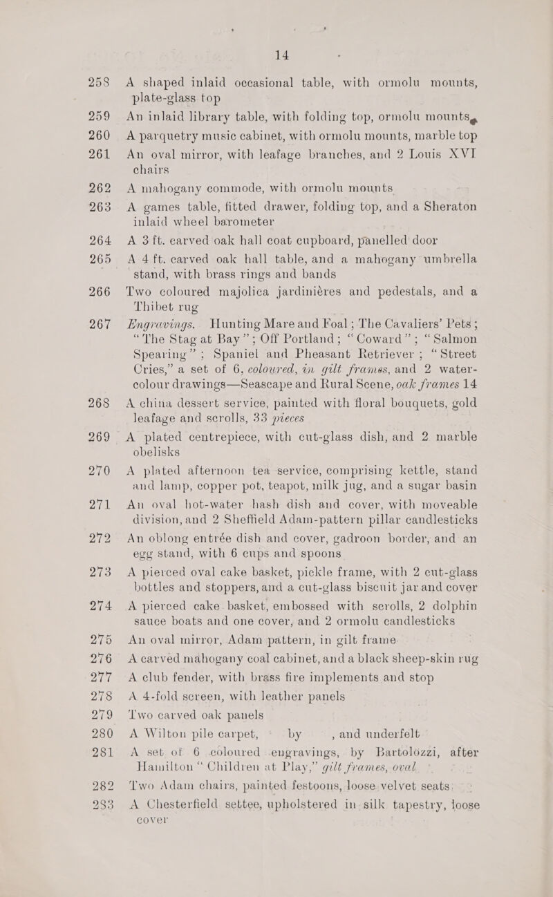 258 259 260 261 262 263 264 266 267 268 14 A shaped inlaid occasional table, with ormolu mounts, plate-glass top An inlaid library table, with folding top, ormolu mounts, A parquetry music cabinet, with ormolu mounts, marble top An oval mirror, with leafage branches, and 2 Louis XVI chairs A mahogany commode, with ormolu mounts A games table, fitted drawer, folding top, and a Sheraton inlaid wheel barometer A 3 ft. earved oak hall coat cupboard, panelled door A 4ft. carved oak hall table, and a mahogany umbrella stand, with brass rings and bands Two coloured majolica jardiniéres and pedestals, and a Thibet rug ~ Engravings. Hunting Mare and Foal; The Cavaliers’ Pets ; “The Stag at Bay”; Off Portland; “Coward” ; “Salmon Spearing” ; Spaniel and Pheasant Retriever ; “Street Cries,’ a set of 6, coloured, in gilt frames, and 2 water- colour drawings—Sseascape and Rural Scene, oak /rames 14 A china dessert service, painted with floral bouquets, gold leafage and scrolls, 33 pveces A plated centrepiece, with cut-glass dish, and 2 marble obelisks A plated afternoon tea service, comprising kettle, stand and lamp, copper pot, teapot, milk jug, and a sugar basin An oval hot-water hash dish and cover, with moveable division, and 2 Sheffield Adam-pattern pillar candlesticks An oblong entrée dish and cover, gadroon border, and an egg stand, with 6 cups and spoons A pierced oval cake basket, pickle frame, with 2 cut-glass bottles and stoppers, and a cut-glass biscuit jar and cover A pierced cake basket, embossed with scrolls, 2 dolphin sauce boats and one cover, and 2 ormolu candlesticks An oval mirror, Adam pattern, in gilt frame A carved mahogany coal cabinet, and a black sheep-skin rug A club fender, with brass fire implements and stop A. 4-fold screen, with leather panels Two carved oak panels A Wilton pile carpet, « by , and underfelt A set of 6 coloured engravings, by Bartolozzi, after Hainilton “ Children at Play,” gilt frames, oval Two Adam chairs, painted festoons, loose velvet seats. A Chesterfield settee, upholstered in silk tapestry, loose cover