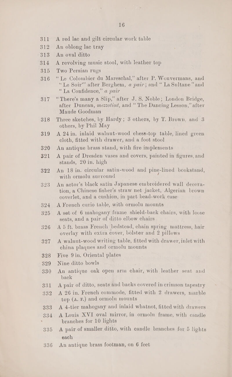 A red lac and gilt circular work table An oblong lac tray An oval ditto A revolving music stool, with leather top Two Persian rugs “Le Colombier du Mareschal,” after P. Wouvermans, and “Le Soir” after Berghem, a pair; and “ La Sultane” and “La Confidence,” a pair ) “There’s many a Slip,’ after J. 8. Noble; London Bridge, after Duncan, mezzotint, and “ The Dancing Lesson,” after Maude Goodman Three sketches, by Hardy; 3 others, by T. Brown, and 3 others, by Phil May A 24 in. inlaid walnut-wood chess-top table, lined green cloth, fitted with drawer, and a foot stool An antique brass stand, with fire implements A pair of Dresden vases and covers, painted in figures, and stands, 20 in. high An 18 in. circular satin-wood and pine-lined beookstand, / with ormolu surround An actor’s black satin Japanese embroidered wall decora- tion, a Chinese fisher’s straw net jacket, Algerian brown coverlet, and a cushion, in part bead-work case A French curio table, with ormolu mounts A set of 6 mahogany frame shield-back chairs, with loose seats, and a pair of ditto elbow chairs A 5 ft. brass French bedstead, chain spring mattress, hair overlay with extra cover, bolster and 2 pillows A walnut-wood writing table, fitted with drawer, inlet with china plaques and ormolu mounts Five 9 in. Oriental plates Nine ditto bowls An antique oak open arm chair, with leather seat and back A pair of ditto, seats and backs covered in crimson tapestry A 26 in. French commode, fitted with 2 drawers, marble top (A. F.) and ormolu mounts A 4-tier mahogany and inlaid whatnot, fitted with drawers A Louis XVI oval mirror, in ormolu frame, with candle branches for 10 lights A pair of smaller ditto, with candle branches for 5 lights each An antique brass footman, on 6 feet