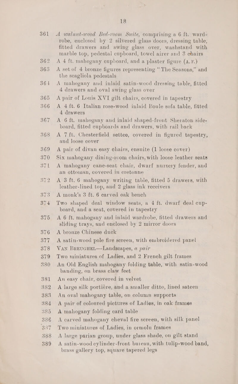 361 A walnut-wood Bed-room Suite, comprising a 6 ft. ward- robe, enclosed by 2 silvered glass doors, dressing table, fitted drawers and swing glass over, washstand with marble top, pedestal cupboard, towel airer and 3 chairs A 4 ft. mahogany cupboard, and a plaster figure (A. F.) A set of 4 bronze figures representing “The Seasons,” and the scaghola pedestals A mahogany and inlaid satin-wood dressing table, fitted 4 drawers and oval swing glass over A pair of Louis XVI gilt chairs, covered in tapestry A 4 ft. 6 Italian rose-wood inlaid Boule sofa table, fitted 4 drawers A 6 ft. mahogany and inlaid shaped-front Sheraton side- board, fitted cupboards and drawers, with rail back A 7 ft. Chesterfield settee, covered in figured tapestry, and loose cover A pair of divan easy chairs, ensuite (1 loose cover) Six mahogany dining-rcom chairs, with loose leather seats A mahogany cane-seat chair, dwarf nursery fender, and an ottoman, covered in cretonne A 3 ft. 6 mahogany writing table, fitted 5 drawers, with leather-lined top, and 2 glass ink receivers A monk’s 3 ft. 6 carved oak bench Two shaped deal window seats, a 4 ft. dwarf deal cup- board, and a seat, covered in tapestry A 6 ft. mahogany and inlaid wardrobe, titted drawers and sliding trays, and enclosed by 2 mirror doors A bronze Chinese duck A satin-wood pole fire screen, with embroidered panel VAN BrEUGHEL—Landseapes, @ pair Two miniatures of Ladies, and 2 French gilt frames An Old English mahogany folding table, with satin-wood banding, on brass claw feet An easy chair, covered in velvet A large silk portiere, and a smaller ditto, lined sateen An oval mahogany table, on colunin supports A pair of coloured pictures of Ladies, in oak frames A mahogany folding card table A carved mahogany cheval fire screen, with silk panel Two miniatures of Ladies, in ormolu frames A large parian group, under glass shade, on gilt stand A satin-wood cylinder-front bureau, with tulip-wood band, brass gallery top, square tapered legs