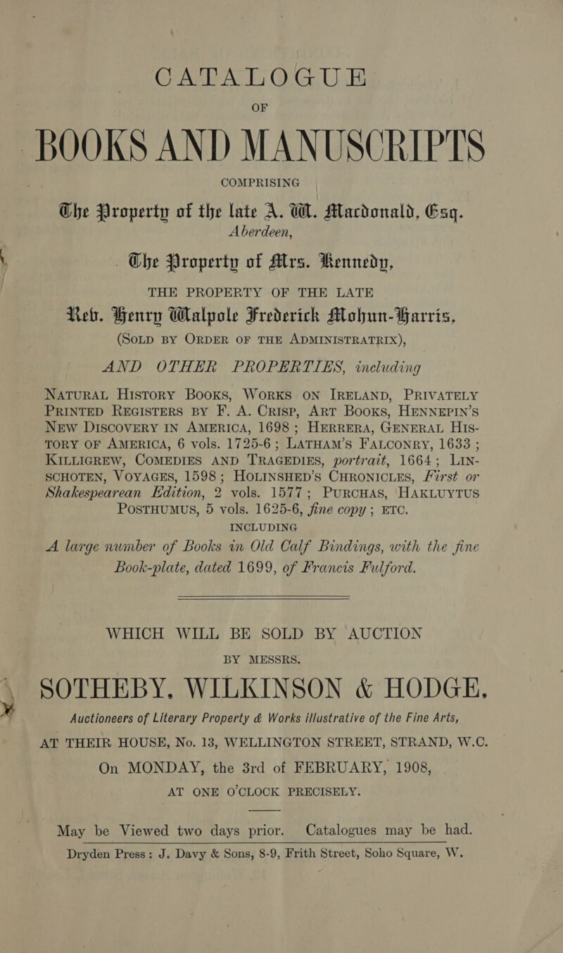 CALA TL OG.U B COMPRISING Che Property of the late A. W. Macdonald, Esq. Aberdeen, — Ohe Property of MAlrs. Kennedy, THE PROPERTY OF THE LATE Reb. Henry Walpole Frederick Mohun-YFarris, (SOLD BY ORDER OF THE ADMINISTRATRIX), AND OTHER PROPERTIES, including NATURAL History Books, WorRKS ON IRELAND, PRIVATELY PRINTED REGISTERS BY F. A. Crisp, ART Books, HENNEPIN’S New DIscovery IN AMERICA, 1698 ; HERRERA, GENERAL HiIs- TORY OF AMERICA, 6 vols. 1725-6; LATHAM’s FALconry, 1633 ; KILLIGREW, COMEDIES AND TRAGEDIES, portrait, 1664; Lin- SCHOTEN, VOYAGES, 1598; HOLINSHED’S CHRONICLES, /7rst or Shakespearean Edition, 2 vols. 1577; PurcHas, HAKLUYTUS POSTHUMUS, 5 vols. 1625-6, fine copy; ETC. INCLUDING A large number of Books in Old Calf Bindings, with the fine Look-plate, dated 1699, of Francis Fulford. WHICH WILL BE SOLD BY AUCTION BY MESSRS. SOTHEBY, WILKINSON &amp; HODGE, Auctioneers of Literary Property &amp; Works illustrative of the Fine Arts, AT THEIR HOUSE, No. 13, WELLINGTON STREET, STRAND, W.C. On MONDAY, the 3rd of FEBRUARY, 1908, AT ONE O'CLOCK PRECISELY. May be Viewed two days prior. Catalogues may be had. Dryden Press: J. Davy &amp; Sons, 8-9, Frith Street, Soho Square, W.