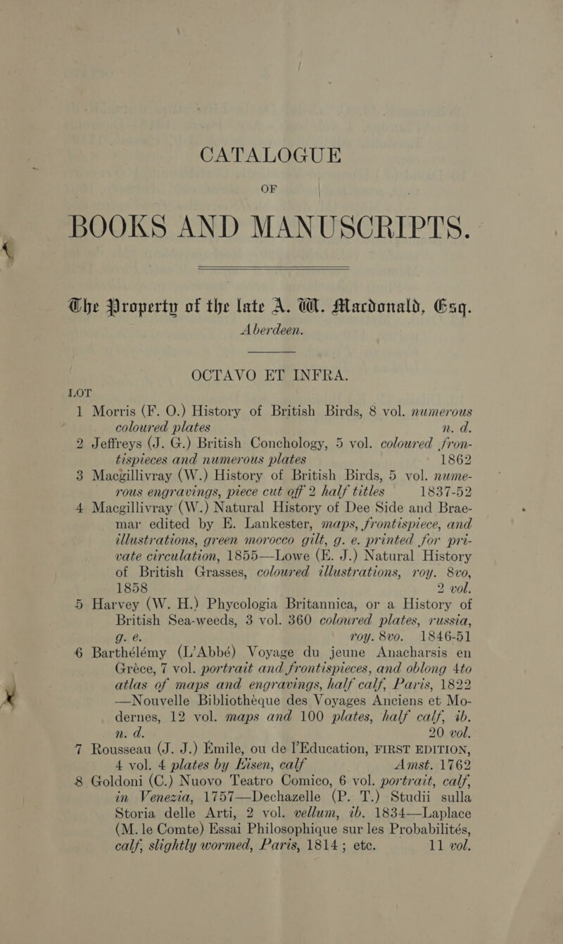 CATALOGUE OF   LOT bo 5 Aberdeen. OCTAVO ET INFRA. Morris (F. O.) History of British Birds, 8 vol. nezmerous coloured plates n. a. Jeffreys (J. G.) British Conchology, 5 vol. colowred fron- tispieces and numerous plates 1862 Macgillivray (W.) History of British Birds, 5 vol. neme- rous engravings, piece cut off 2 half titles 1837-52 Macgillivray (W.) Natural History of Dee Side and Brae- mar edited by E. Lankester, maps, frontispiece, and tllustrations, green morocco gilt, g. e. printed for pri- vate circulation, 1855-——Lowe (E. J.) Natural History of British Grasses, coloured illustrations, roy. 8vo, 1858 2 vol. Harvey (W. H.) Phycologia Britannica, or a History of oat Sea-weeds, 3 vol. 360 colowred plates, russia, roy. 8vo. 1846-51 Barthélémy (L’Abbé) Voyage du jeune Anacharsis en Gréce, 7 vol. portrait and frontispieces, and oblong 4to atlas of maps and engravings, half calf, Paris, 1822 —Nouvelle Bibliotheque des Voyages Anciens et Mo- dernes, 12 vol. maps and 100 plates, half calf, 4b. n. d. 20 vol. Rousseau (J. J.) Emile, ou de Education, FIRST EDITION, 4 vol. 4 plates by Kisen, calf Amst. 1762 Goldoni (C.) Nuovo i ectro Comico, 6 vol. portrait, calf, in Venezia, 1757—Dechazelle (P. T.) Studii sulla Storia delle Arti, 2 vol. vellum, ib. 1834—Laplace (M. le Comte) Essai Philommnarue sur les Probabilités, calf, slightly wormed, Paris, 1814 ; ete. 11 vol.