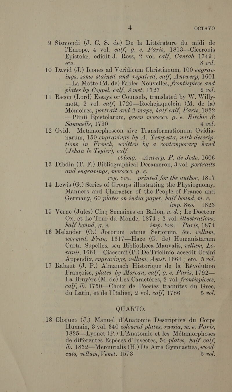 10 11 13 14 15 16 17 18 4 OCTAVO Sismondi (J. C. S. de) De la Littérature du midi de Europe, 4 vol. calf, g. e. Paris, 1813—-Ciceronis Epistole, edidit J. Ross, 2 vol. calf, Cantab. 1749; etc. 8 vol. David (J.) Icones ad Veridicum Christianum, 100 engrav- ings, some stained and repaired, calf, Antwerp, 1601 —La Motte (M. de) Fables Nouvelles, frontispiece and plates by Coypel, calf, Amst. 1727 2 vol. Bacon (Lord) Essays or Counsels, translated by W. Willy- mott, 2 vol. calf, 1720—Rochejaquelein (M. de la) Mémoires, portrait and 2 maps, half calf, Paris, 1822 —Plinii Epistolarum, green morocco, g. e. Ritchie &amp; Sammells, 1790 4 vol. Ovid. Metamorphoseon sive Transformationum Ovidia- narum, 150 engravings by A. Tempesta, with descrip- tions in French, written by a contemporary hand (Jehan le Teyier), calf oblong. Anverp. P. de Jode, 1606 Dibdin (T. F.) Bibliographical Decameron, 3 vol. portraits and engravings, morocco, g. é. roy. 8vo. printed for the author, 1817 Lewis (G.) Series of Groups illustrating the Physiognomy, Manners and Character of the People of France and Germany, 60 plates on india paper, half bound, m. e. amp. 8vo. 1823 Verne (Jules) Cing Semaines en Ballon, ». d.; Le Docteur Ox, et Le Tour du Monde, 1874; 2 vol. dllustrations, half bound, g. e. imp. 8vo. Paris, 1874 Melander (O.) Jocorum atque Seriorum, &amp;c. vellum, wormed, Fran. 1617—Haze (G. de) Humanistarum Curta Supellex seu Bibliotheca Mauvalis, vellum, Lo- vanit, 1661—Ciacconii (P.) De Triclinio, accedit Ursini Appendix, engravings, vellum, Amst. 1664 ; etc. 5 vol. Rabaut (J. P.) Almanach Historique de la Révolution Francoise, plates by Moreau, calf, g. e. Paris, 1792— La Bruyére (M. de) Les Caractéres, 2 vol. frontispieces, calf, 7b. 1750—Choix de Poésies traduites du Gree, du Latin, et de l’Italien, 2 vol. calf, 1786 5 vol. QUARTO. Cloquet (J.) Manuel d’Anatomie Descriptive du Corps Humain, 3 vol. 340 coloured plates, russia, m. e. Paris, 1825—Lyonet (P.) L’Anatomie et les Métamorphoses de différentes Espéces d’Insectes, 54 plates, half calf, ib. 1832—Mercurialis (H.) De Arte Gymnastica, wood- cuts, vellum, Venet. 1573 5 vol.