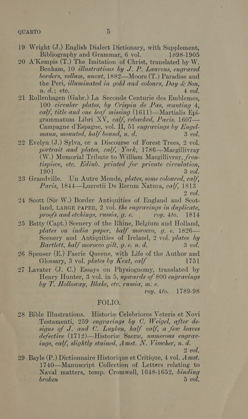 19 Wright (J.) English Dialect Dictionary, with Supplement, Bibliography and Grammar, 6 vol. 1898-1905 A’Kempis (T.) The Imitation of Christ, translated by W. Benham, 10 ¢dlustrations by J. P. Laurens, engraved borders, vellum, uncut, 1882—Moore (T.) Paradise and the Peri, dluminated in gold and colours, Day &amp; Son, nm. d.; ete. 4 vol. Rollenhagen (Gabr.) La Seconde Centurie des Emblemes, 100 circular plates, by Crispin de Pas, wanting 4, calf, title and one leaf missing (1611)—Martialis Epi- grammatum Libri XV, calf, rebacked, Paris. 1607— Campagne d’Espagne, vol. II, 51 engravings by Engel- mann, mounted, half bound, n. d. 3 vol. Evelyn (J.) Sylva, or a Discourse of Forest Trees, 2 vol. portrait and plates, calf, York, 1786—Macgillivray (W.) Memorial Tribute to William Macgillivray, fron- tispiece, etc. Kdinb. printed for private circulation, 1901 3 vol. Grandville. Un Autre Monde, plates, some coloured, calf, Paris, 1844—Lucretii De Rerum Natura, calf, 1813 2 vol. Scott (Sir W.) Border Antiquities of England and Scot- land, LARGE PAPER, 2 vol. the engravings in duplicate, proofs and etchings, russia, g. é. roy. 4to. 1814 Batty (Capt.) Scenery of the Rhine, Belgium and Holland, plates on india paper, half morocco, g. e. 1826— Scenery and Antiquities of Ireland, 2 vol. plates by Bartlett, half morocco gilt, g.e. n. d. 3 vol. Spenser (E.) Faerie Queene, with Life of the Author and Glossary, 3 vol. plates by Kent, calf 1751 Lavater (J. C.) Essays on Physiognomy, translated by Henry Hunter, 3 vol. in 5, upwards of 800 engravings by T.. Holloway, Blake, etc. russia, m. e. roy. 4to. 1789-98 - FOLIO. Bible Illustrations. Historiz Celebriores Veteris et Novi Testamenti, 259 engravings by C. Weigel, after de- signs of J. and C. Luyken, half calf, a few leaves defective (1712)—-Historiz Sacre, nwmerous engrav- ings, calf, slightly stained, Amst. N. Visscher, n. d. 2 vol. Bayle (P.) Dictionnaire Historique et Critique, 4 vol. Amst. 1740—Manuscript Collection of Letters relating to Naval matters, temp. Cromwell, 1648-1652, binding