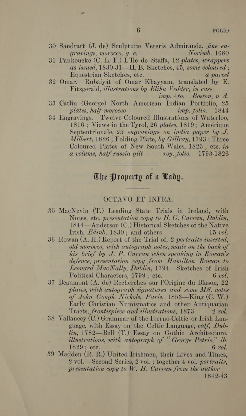 30 31 33 34 36 37 38 39 6 FOLIO: Sandrart (J. de) Sculpture Veteris Admiranda, jine en- gravings, morocco, g. é. Norimb. 1680 Pankoucke (C. L. F.) L’e de Staffa, 12 plates, wrappers as issued, 1830-31—H. B. Sketches, 45, some coloured ; Equestrian Sketches, ete. a parcel Omar. Rubaiyat of Omar Khayyam, translated by E. Fitzgerald, illustrations by Elihu Vedder, in case imp. 4to. Boston, n. d. Catlin (George) North American Indian Portfolio, 25 plates, half morocco imp. folio. 1844 Engravings. Twelve Coloured Illustrations of Waterloo, 1816; Views in the Tyrol, 26 plates, 1819; Amérique Septentrionale, 25 engravings on india paper by J. Milbert, 1826 ; Folding Plate, by Gillray, 1793 ; Three Coloured Plates of New South Wales, 1823 ; etc. zn a volume, half russia gilt roy. folio. 1793-1826   Ghe Property of a Lady. OCTAVO ET INFRA. MacNevin (T.) Leading State Trials in Ireland, with Notes, etc. presentation copy to H. G. Curran, Dublin, 1844— Anderson (C.) Historical Sketches of the Native Irish, Adinb. 1830; and others 15 vol. Rowan (A. H.) Report of the Trial of, 2 portraits inserted, old morocco, with autograph notes, made on the back of his brief by J. P. Curran when speaking in Rowan’s defence, presentation copy from Hamilton Rowan to Leonard MacNally, Dublin, 1794—Sketches of Irish Political Characters, 1799; ete. 6 vol. Beaumont (A. de) Recherches sur l’Origine du Blason, 22 plates, with autograph signatures and some MS. notes of John Gough Nichols, Paris, 1853—King (C. W.) Early Christian Numismatics and other Antiquarian Tracts, frontispiece and illustrations, 1873 2 vol. Vallancey (C.) Grammar of the Iberno-Celtic or Irish Lan- guage, with Essay on the Celtic Language, calf, Dub- lin, 1782—Bell (T.) Essay on Gothic Architecture, illustrations, with autograph of “ George Petrie,” ib: Madden (R. R.) United Irishmen, their Lives and Times, 2 vol.—Second Series, 2 vol. ; together 4 vol. portraits, presentation copy to W. H. Curran from the author | 1842-43 