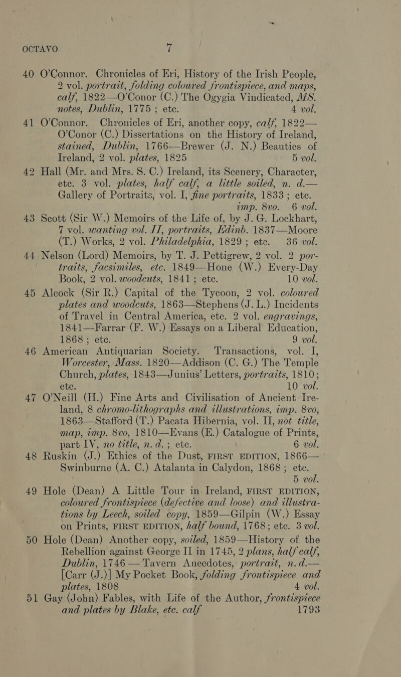 40 4] 43 44 45 46 47 48 49 51 O’Connor. Chronicles of Eri, History of the Irish People, 2 vol. portrait, folding coloured frontispiece, and maps, calf, 1822—O’Conor (C.) The Ogygia Vindicated, A/S. notes, Dublin, 1775 ; ete. 4 vol. O’Connor. Chronicles of Eri, another copy, calf, 1822— O’Conor (C.) Dissertations on the History of Ireland, stained, Dublin, 1766-—Brewer (J. N.) Beauties of Treland, 2 vol. plates, 1825 5 vol. Hall (Mr. and Mrs. S. C.) Ireland, its Scenery, Character, etc. 3 vol. plates, half calf, a little soiled, n. d.— Gallery of Portraits, vol. I, fine portraits, 1833 ; ete. amp. 8vo. 6 vol. Scott (Sir W.) Memoirs of the Life of, by J. G. Lockhart, 7 vol. wanting vol. IT, portraits, kdinb. 1837—Moore (T.) Works, 2 vol. Philadelphia, 1829; etc. 36 vol. Nelson (Lord) Memoirs, by T. J. Pettigrew, 2 vol. 2 por- traits, facsimiles, etc. 1849—-Hone (W.) Every-Day Book, 2 vol. woodcuts, 1841; ete. 10 vol. Alcock (Sir R.) Capital of the Tycoon, 2 vol. coloured plates and woodcuts, 1863—Stephens (J. L.) Incidents of Travel in Central America, ete. 2 vol. engravings, 1841—Farrar (F. W.) Essays on a Liberal Education, 1868 ; etc. 9 vol. American Antiquarian Society. Transactions, vol. I, Worcester, Mass. 1820—Addison (C. G.) The Temple Church, plates, 1843—Junius’ Letters, portraits, 1810; ete. 10 vol. O’Neill (H.) Fine Arts and Civilisation of Ancient: Ire- land, 8 chromo-lithographs and illustrations, imp. 8vo, 1863—Stafford (T.) Pacata Hibernia, vol. II, not title, map, imp. 8vo, 1810—Evans (E.) Catalogue of Prints, part IV, no title, n.d. ; ete. 6 vol. Ruskin (J.) Ethics of the Dust, FIRST EDITION, 1866— Swinburne (A. C.) Atalanta in Calydon, 1868; ete. 5 vol. Hole (Dean) A Little Tour in Ireland, FIRST EDITION, coloured frontispiece (defective and loose) and illustra- tions by Leech, soiled copy, 1859—Gilpin (W.) Essay on Prints, FIRST EDITION, half bound, 1768; etc. 3 vol. Hole (Dean) Another copy, sotled, 1859—History of the Rebellion against George II in 1745, 2 plans, half calf, Dublin, 1746 — Tavern Anecdotes, portrait, n.d.— [Carr (J.)] My Pocket Book, folding frontispiece and plates, 1808 4 vol. Gay (John) Fables, with Life of the Author, frontispiece and plates by Blake, etc. calf 1793