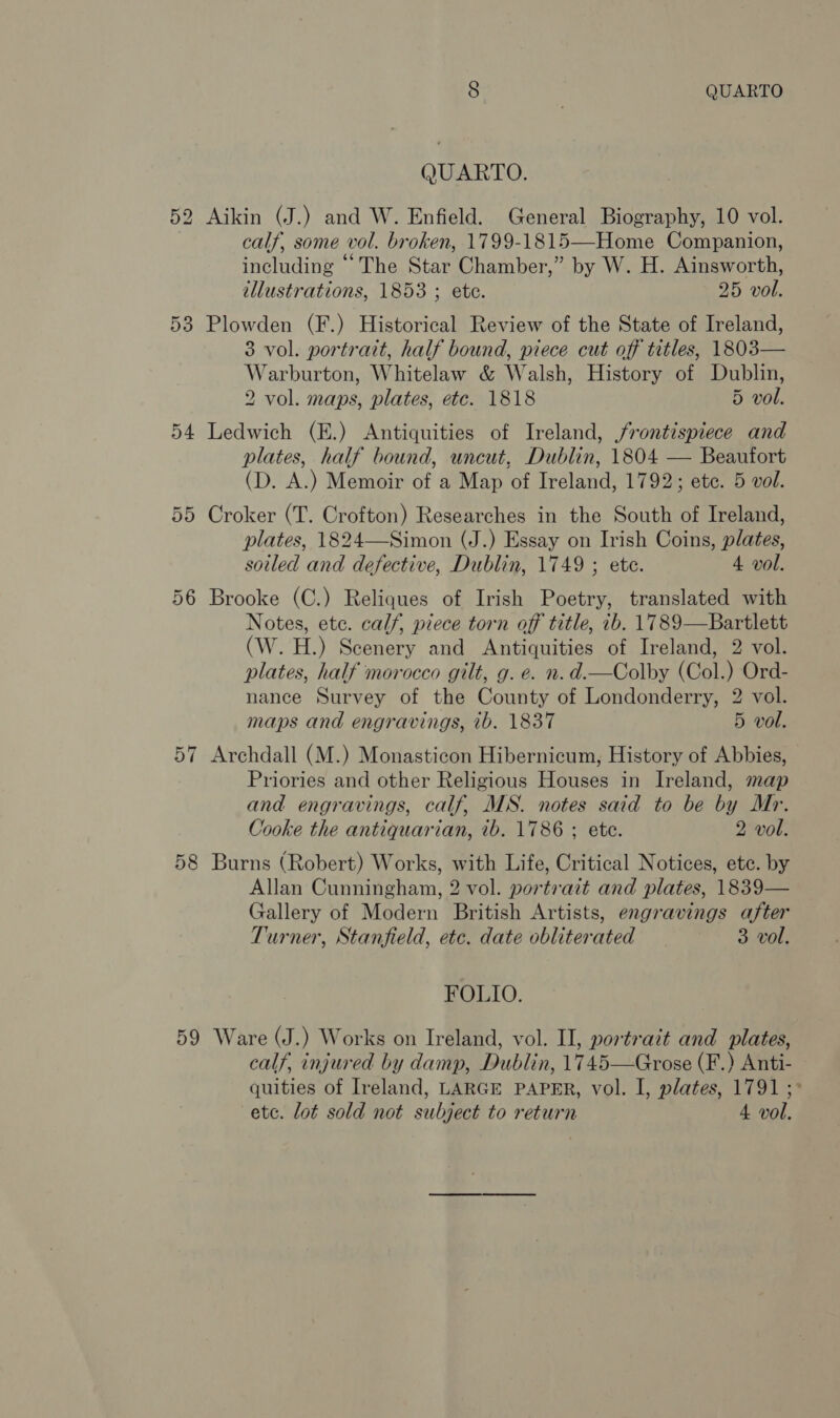 QUARTO. 52 Aikin (J.) and W. Enfield. General Biography, 10 vol. calf, some vol. broken, 1799-1815—Home Companion, including “The Star Chamber,” by W. H. Ainsworth, illustrations, 1853 ; ete. 25 vol. 53 Plowden (F.) Historical Review of the State of Ireland, 3 vol. portrait, half bound, piece cut off titles, 1803— Warburton, Whitelaw &amp; Walsh, History of Dublin, 2 vol. maps, plates, etc. 1818 5 vol. 54 Ledwich (E.) Antiquities of Ireland, frontispiece and plates, half bound, uncut, Dublin, 1804 — Beaufort (D. A.) Memoir of a Map of Ireland, 1792; ete. 5 vol. 55 Croker (T. Crofton) Researches in the South of Ireland, plates, 1824—Simon (J.) Essay on Irish Coins, plates, sotled and defective, Dublin, 1749 ; ete. 4 vol. 56 Brooke (C.) Reliques of Irish Poetry, translated with Notes, ete. calf, piece torn off title, 7b. 1789—Bartlett (W. H.) Scenery and Antiquities of Ireland, 2 vol. plates, half morocco gilt, g. e. n.d.—Colby (Col.) Ord- nance Survey of the County of Londonderry, 2 vol. maps and engravings, ib. 1837 5 vol. 57 Archdall (M.) Monasticon Hibernicum, History of Abbies, Priories and other Religious Houses in Ireland, map and engravings, calf, MS. notes said to be by Mr. Cooke the antiquarian, ib. 1786 ; ete. 2 vol. 58 Burns (Robert) Works, with Life, Critical Notices, etc. by Allan Cunningham, 2 vol. portrait and plates, 1839— Gallery of Modern British Artists, engravings after Turner, Stanfield, etc. date obliterated 3 vol. FOLIO. 59 Ware (J.) Works on Ireland, vol. II, portrait and plates, calf, injured by damp, Dublin, 1745—Grose (F.) Anti- quities of Ireland, LARGE PAPER, vol. I, plates, 1791 ;° etc. lot sold not subject to return 4 vol.