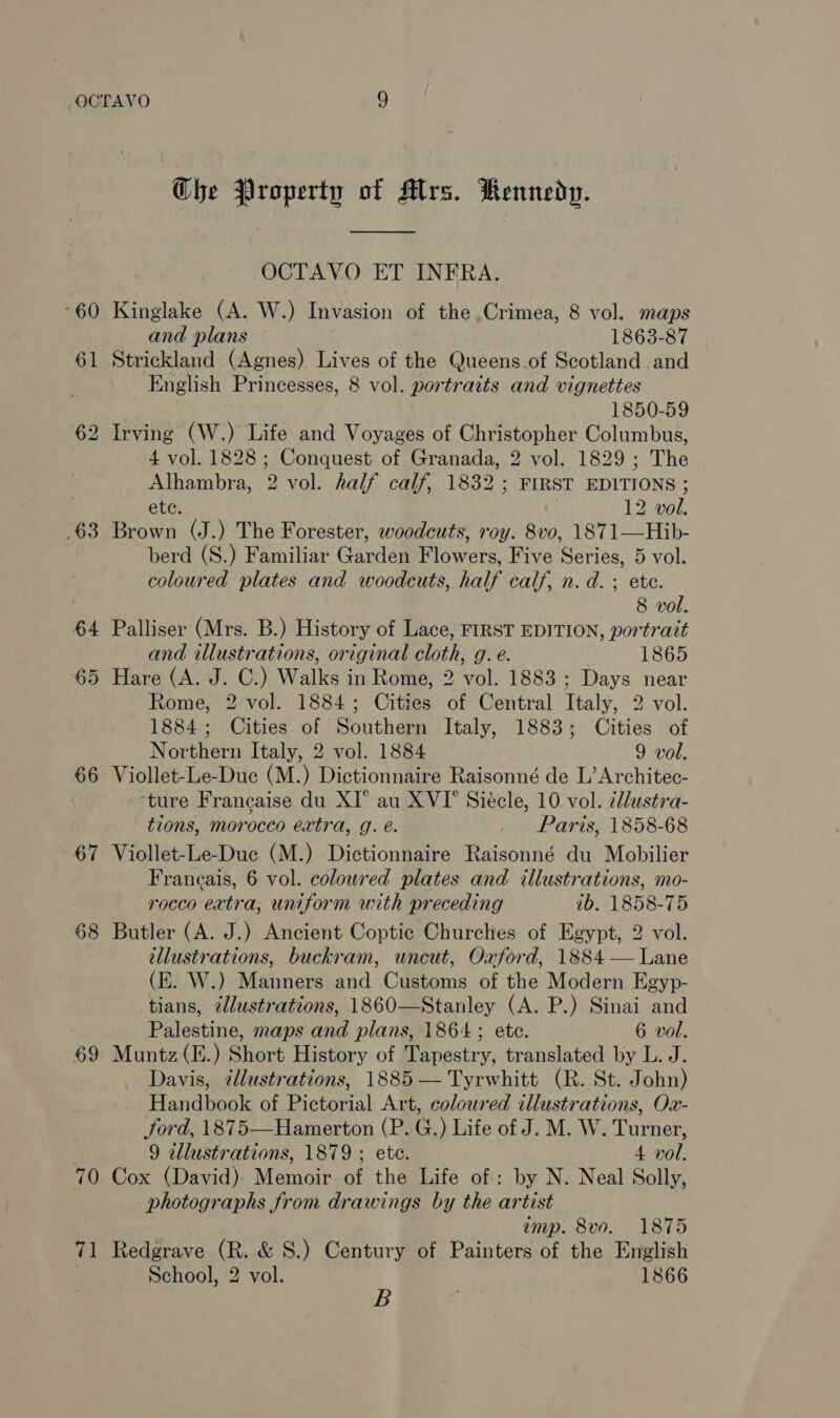 60 61 63 64 66 67 68 69 70 #1 Che Property of Alrs. Rennedp.  OCTAVO ET INFRA, Kinglake (A. W.) Invasion of the ,Crimea, 8 vol. maps and plans 1863-87 Strickland (Agnes) Lives of the Queens of Scotland and English Princesses, 8 vol. portraits and vignettes 1850-59 Irving (W.) Life and Voyages of Christopher Columbus, 4 vol. 1828 ; Conquest of Granada, 2 vol. 1829 ; The Alhambra, 2 vol. half calf, 1832 ; FIRST EDITIONS ; ete. 12 vol. Brown (J.) The Forester, woodcuts, roy. 8vo, 1871—Hib- berd (S.) Familiar Garden Flowers, Five Series, 5 vol. coloured plates and woodcuts, half calf, n.d. ete. 8 vol. Palliser (Mrs. B.) History of Lace, FIRST EDITION, portrait and illustrations, original cloth, g. e. 1865 Hare (A. J. C.) Walks in Rome, 2 vol. 1883 ; Days near Rome, 2 vol. 1884; Cities of Central Italy, 2 vol. 1884; Cities of Southern Italy, 1883; Cities of Northern Italy, 2 vol. 1884 9 vol. Viollet-Le-Duc (M.) Dictionnaire Raisonné de L’ Architec- ‘ture Francaise du XI° au XVI’ Siecle, 10 vol. ¢llustra- tions, morocco extra, g. é. Paris, 1858-68 Viollet-Le-Duc (M.) Dictionnaire Raisonné du Mobilier Francais, 6 vol. coloured plates and illustrations, mo- rocco extra; uniform with preceding ib. 1858-75 Butler (A. J.) Ancient Coptic Churches of Egypt, 2 vol. illustrations, buckram, uncut, Oxford, 1884 — Lane (E. W.) Manners and Customs of the Modern Egyp- tians, zllustrations, 1860—Stanley (A. P.) Sinai and Palestine, maps and plans, 1864; ete. 6 vol. Muntz(E.) Short History of Tapestry, translated by L. J. Davis, zllustrations, 1885 — Tyrwhitt (R. St. John) Handbook of Pictorial Art, coloured illustrations, Ox- ford, 1875—Hamerton (P. G.) Life of J. M. W. Turner, 9 tllustrations, 1879 ; ete. 4 vol, Cox (David) Memoir of the Life of: by N. Neal Solly, photographs from drawings by the artist imp. 8v0. 1875 Redgrave (R. &amp; S.) Century of Painters of the English School, 2 vol. 1866 B .