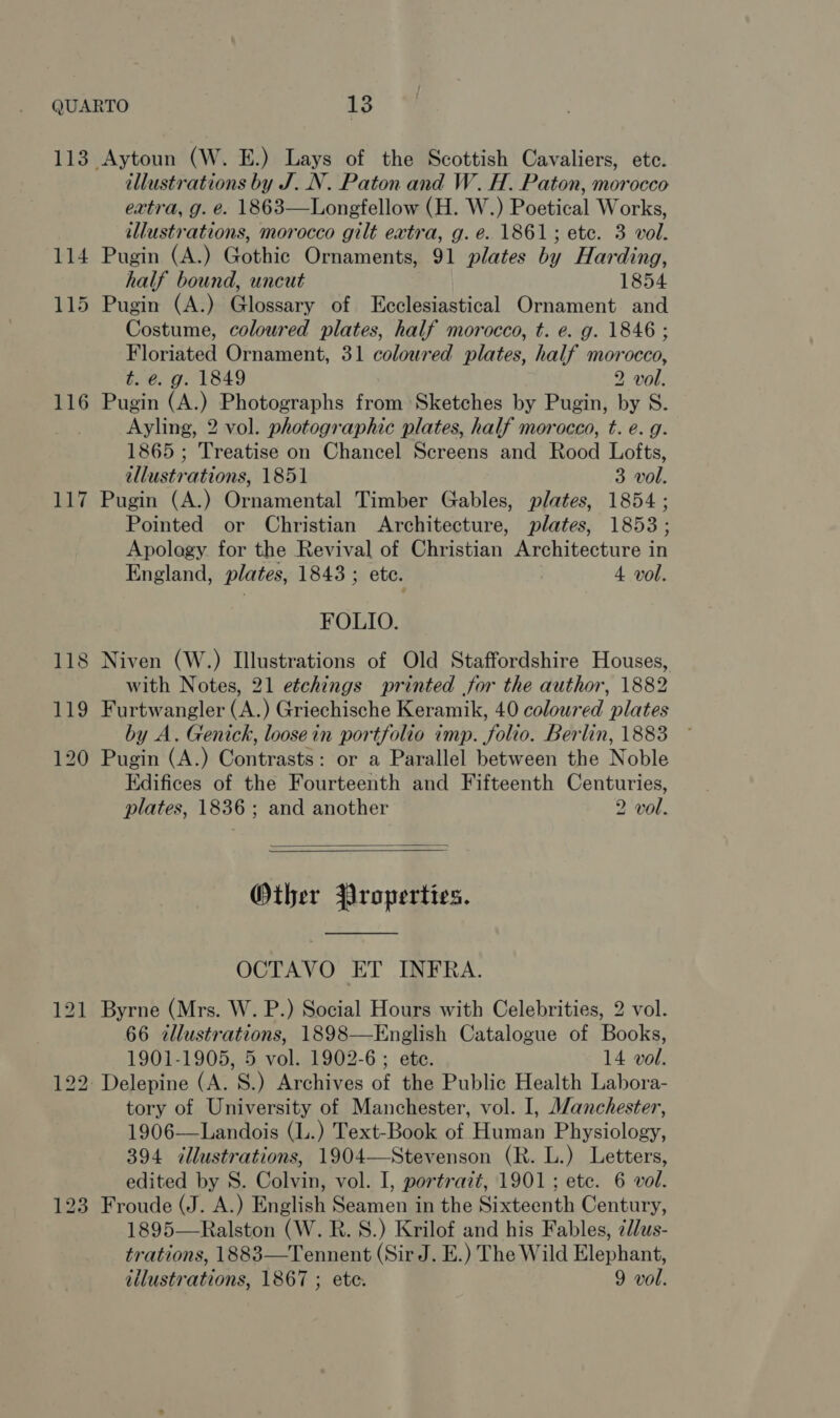 113 Aytoun (W. E.) Lays of the Scottish Cavaliers, ete. illustrations by J..N. Paton and W.H. Paton, morocco extra, g. e. 1863—Longfellow (H. W.) Poetical Works, illustrations, morocco gilt extra, g. é. 1861; etc. 3 vol. 114 Pugin (A.) Gothic Ornaments, 91 plates by Harding, half bound, uncut 1854 115 Pugin (A.) Glossary of Ecclesiastical Ornament and Costume, coloured plates, half morocco, t. e. g. 1846 ; Floriated Ornament, 31 coloured plates, half morocco, t. é. g. 1849 2 vol. 116 Pugin (A.) Photographs from Sketches by Pugin, by S. Ayling, 2 vol. photographic plates, half morocco, t. e. g. 1865 ; Treatise on Chancel Screens and Rood Lofts, illustrations, 1851 3 vol. 117 Pugin (A.) Ornamental Timber Gables, plates, 1854 ; Pointed or Christian Architecture, plates, 1853; Apology for the Revival of Christian Architecture in England, plates, 1843 ; ete. 4. vol. FOLIO. 118 Niven (W.) Illustrations of Old Staffordshire Houses, with Notes, 21 eéchings printed for the author, 1882 119 Furtwangler (A.) Griechische Keramik, 40 coloured plates by A. Genick, loosein portfolio imp. folio. Berlin, 1883 ~ 120 Pugin (A.) Contrasts: or a Parallel between the Noble Edifices of the Fourteenth and Fifteenth Centuries, plates, 1836 ; and another 2 vol.   Other Properties.  OCTAVO ET INFRA. 121 Byrne (Mrs. W. P.) Social Hours with Celebrities, 2 vol. 66 illustrations, 1898—English Catalogue of Books, 1901-1905, 5 vol. 1902-6 ; etc. 14 vol. 122. Delepine (A. S.) Archives of the Public Health Labora- tory of University of Manchester, vol. I, Manchester, 1906—Landois (L.) Text-Book of Human Physiology, 394 illustrations, 1904—Stevenson (R. L.) Letters, edited by S. Colvin, vol. I, portrait, 1901; ete. 6 vol. 123 Froude (J. A.) English Seamen in the Sixteenth Century, 1895—Ralston (W. R.S.) Krilof and his Fables, ¢llus- trations, 1883—Tennent (Sir J. E.) The Wild Elephant, iilustrations, 1867 ; ete. 9 vol.