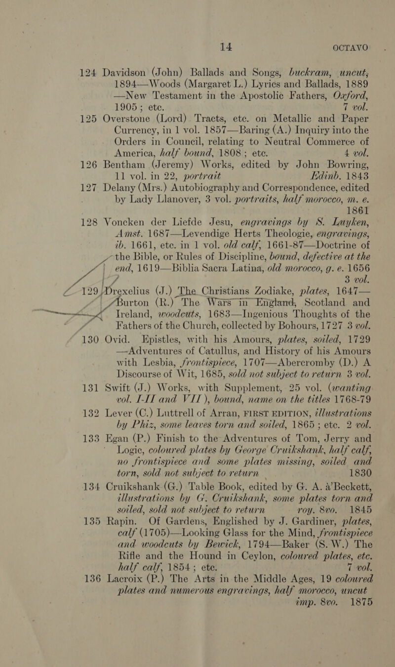 124 Davidson (John) Ballads and Songs, buckram, uncut; 1894—Woods (Margaret L.) Lyrics and Ballads, 1889 —New Testament in the Apostolic Fathers, Oxford, 1905 ; etc. 7 vol. 125 Overstone (Lord). Tracts, etc. on Metallic and Paper Currency, in 1 vol. 1857—Baring (A.) Inquiry into the Orders in Council, relating to Neutral Commerce of  America, half bound, 1808 ; ete. 4 vol. 126 Bentham (Jeremy) Works, edited by John Bowring, 11 vol. in 22, portrait Edinb. 1843 127 Delany (Mrs.) Autobiography and Correspondence, edited by Lady Llanover, 3 vol. por traits, half morocco, m. é. 1861 128 Voncken der Liefde Jesu, engravings by S. Luyken, Amst. 1687—Levendige Herts Theologie, engravings, ib. 1661, ete. in 1 vol. old calf, 1661-87—Doctrine of the Bible, or Rules of Discipline, bound, defective at the LNG end, 1619-—_Biblia Sacra Latina, old morocco, g. e. oe 3 VO 7-199} Geexelius (J.) The Christians Zodiake, plates, 1647— | urton (R.) The Wars in —Engherd, Scotland and eee Ireland, woodcuts, 1683—Ingenious Thoughts of the sia od Fathers of the Churen. collected by Bohours, 1727 3 vol. 130 Ovid. Epistles, with his Amours, plates, soiled, 1729 —Adventures of Catullus, and History of his Amours with Lesbia, frontispiece, 1707—Abercromby (D.) A Discourse of Wit, 1685, sold not subject to return 3 vol. 131 Swift (J.) Works, with Supplement, 25 vol. (wanting vol. I-IT and VIT ), bound, name on the titles 1768-79 132 Lever (C.) Luttrell of Arran, FIRST EDITION, ¢llustrations by Phiz, some leaves torn and soiled, 1865 ; etc. 2 vol. 133 Egan (P.) Finish to the Adventures of Tom, Jerry and ' Logie, coloured plates by George Cruik shank, half calf, n0 “frontispiece and some plates missing, soiled and , torn, sold not subject to return — 1830 134 Cruikshank (G.) Table Book, edited by G. A. a’ Beckett, illustrations by G'. Cruikshank, some plates torn and soiled, sold not subject to return roy. 8vo. 1845 135 Rapin. Of Gardens, Englished by J. Gardiner, plates, calf (1705)—-Looking Glass for the Mind, frontispiece and woodcuts by Bewickh, 1794—Baker (S. W.) The Rifle and the Hound in Ceylon, coloured plates, ete. half calf, 1854 ; ete. 7 vol. 136 Lacroix (P.) The Arts in the Middle Ages, 19 coloured plates and numerous engravings, half morocco, uncut imp. 8vo. 1875