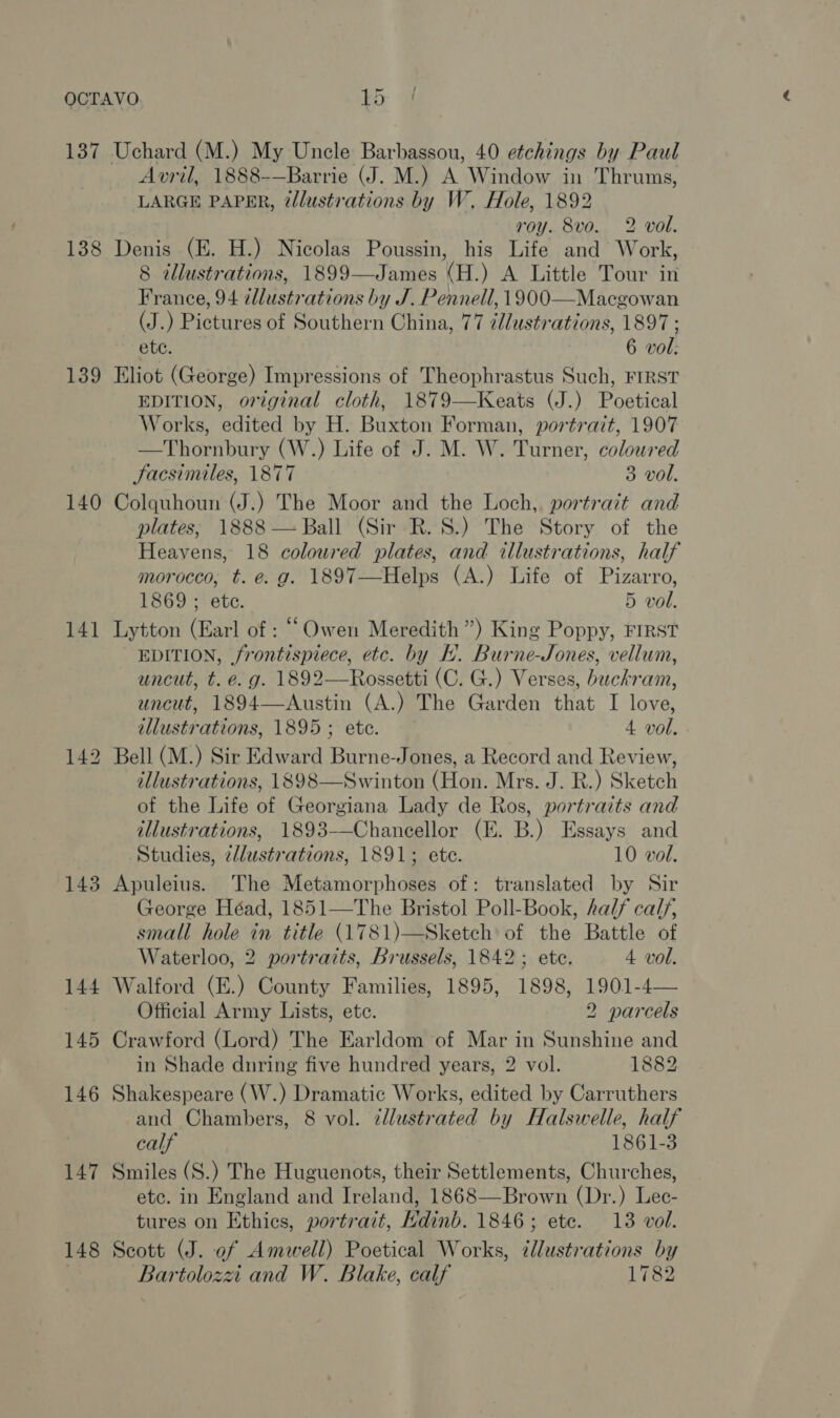 137 Uchard (M.) My Uncle Barbassou, 40 etchings by Paul Avril, 1888-—Barrie (J. M.) A Window in Thrums, LARGE PAPER, illustrations by W., Hole, 1892 roy. 8vo. 2 vol. 138 Denis (E. H.) Nicolas Poussin, his Life and Work, 8 tllustrations, 1899—James (H.) A Little Tour in France, 94 llustrations by J. Pennell, 1900—Macgowan (J.) Pictures of Southern China, 77 ¢llustrations, 1897 ; ete. 6 vol: 139 Eliot (George) Impressions of Theophrastus Such, FIRST EDITION, original cloth, 1879—Keats (J.) Poetical Works, edited by H. Buxton Forman, portrait, 1907 —Thornbury (W.) Life of J. M. W. Turner, coloured Jacsimiles, 1877 3 vol. 140 Colquhoun (J.) The Moor and the Loch, portrait and plates; 1888 — Ball (Sir R.S.) The Story of the Heavens, 18 coloured plates, and illustrations, half morocco, t. e.g. 1897—Helps (A.) Life of Pizarro, 1869 ; ete. 5 vol. 141 Lytton (Earl of : “Owen Meredith”) King Poppy, FIRST EDITION, frontispiece, etc. by EH. Burne-Jones, vellum, uncut, t. e. g. 1892—Rossetti (C. G.) Verses, buckram, uncut, 1894—Austin (A.) The Garden that I love, illustrations, 1895 ; ete. 4 vol. 142 Bell (M.) Sir Edward Burne-Jones, a Record and Review, illustrations, 1898—Swinton (Hon. Mrs. J. R.) Sketch of the Life of Georgiana Lady de Ros, portraits and illustrations, 1893-——Chanecellor (EK. B.) Essays and Studies, z/lustrations, 1891; ete. 10 vol. 143 Apuleius. The Metamorphoses of: translated by Sir George Héad, 1851—The Bristol Poll-Book, half cal/, small hole in title (1781)—Sketch of the Battle of Waterloo, 2 portraits, Brussels, 1842; ete. 4 vol. 144 Walford (E.) County Families, 1895, 1898, 1901-4— Official Army Lists, ete. 2 parcels 145 Crawford (Lord) The Earldom of Mar in Sunshine and in Shade dnring five hundred years, 2 vol. 1882 146 Shakespeare (W.) Dramatic Works, edited by Carruthers and Chambers, 8 vol. ¢llustrated by Halswelle, half calf 1861-3 147 Smiles (S.) The Huguenots, their Settlements, Churches, etc. in England and Ireland, 1868—Brown (Dr.) Lec- tures on Ethics, portrait, Hdinb. 1846; ete. 13 vol. 148 Scott (J. of Amwell) Poetical Works, tllustrations by Bartolozzi and W. Blake, calf 1782