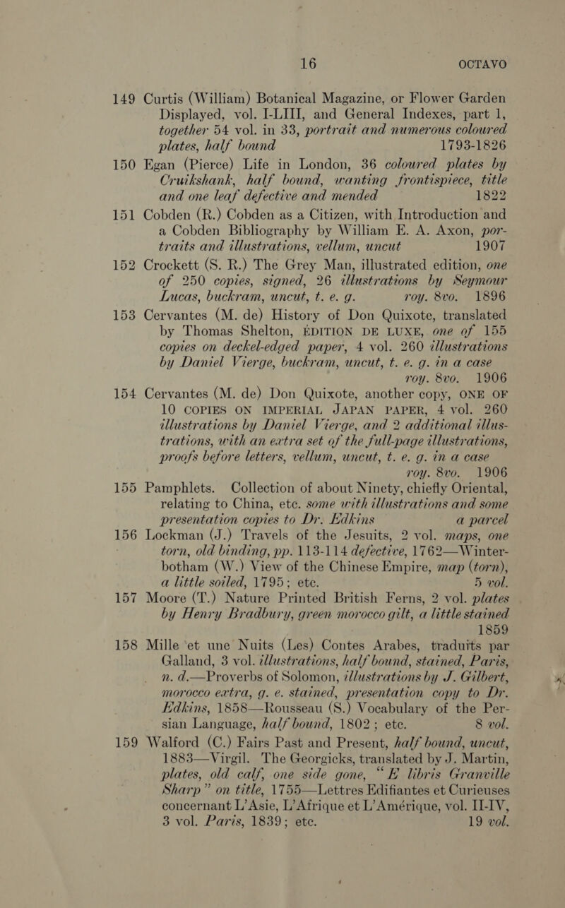 149 157 158 159 16 OCTAVO Curtis (William) Botanical Magazine, or Flower Garden Displayed, vol. I-LIII, and General Indexes, part 1, together 54 vol. in 33, portrait and numerous coloured plates, half bound 1793-1826 Egan (Pierce) Life in London, 36 coloured plates by Cruikshank, half bound, wanting frontispiece, title and one leaf defective and mended 1822 Cobden (R.) Cobden as a Citizen, with Introduction and a Cobden Bibliography by William E. A. Axon, por- traits and illustrations, vellum, uncut 1907 Crockett (S. R.) The Grey Man, illustrated edition, one of 250 copies, signed, 26 illustrations by Seymour Lucas, buckram, uncut, t. e. g. roy. 8vo. 1896 Cervantes (M. de) History of Don Quixote, translated by Thomas Shelton, EDITION DE LUXE, one of 155 copies on deckel-edged paper, 4 vol. 260 zllustrations by Daniel Vierge, buckram, uncut, t. e. g. in a case roy. 8vo. 1906 Cervantes (M. de) Don Quixote, another copy, ONE OF 10 COPIES ON IMPERIAL JAPAN PAPER, 4 vol. 260 illustrations by Daniel Vierge, and 2 additional illus- trations, with an eatra set of the full-page illustrations, proofs before letters, vellum, uncut, t. e. g. in a case roy. 8vo. 1906 Pamphlets. Collection of about Ninety, chiefly Oriental, relating to China, ete. some with illustrations and some presentation copies to Dr. Edkins a parcel Lockman (J.) Travels of the Jesuits, 2 vol. maps, one torn, old binding, pp. 113-114 defective, 1762—W inter- botham (W.) View of the Chinese Empire, map (torn), a little soiled, 1795; ete. 5 vol. Moore (T.) Nature Printed British Ferns, 2 vol. plates by Henry Bradbury, green morocco gilt, a little stained 1859 Mille ‘et une Nuits (Les) Contes Arabes, traduits par Galland, 3 vol. 2dlustrations, half bound, stained, Paris, n. d.—Proverbs of Solomon, ¢llustrations by J. Gilbert, morocco extra, g. e. stained, presentation copy to Dr. Edkins, 1858—Rousseau (S.) Vocabulary of the Per- sian Language, half bound, 1802; ete. 8 vol. Walford (C.) Fairs Past and Present, half bound, uncut, 1883—Virgil. The Georgicks, translated by J. Martin, plates, old calf, one side gone, “KE libris Granville Sharp” on title, 1755—Lettres Edifiantes et Curieuses concernant L’ Asie, L’ Afrique et L’ Amérique, vol. II-IV, 3 vol. Paris, 1839; ete. 19 vol.