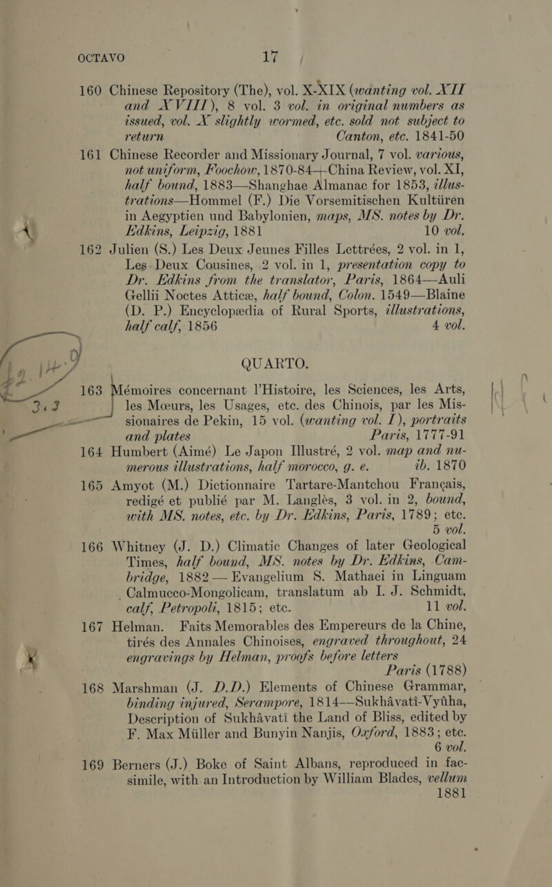 os 160 Chinese Repository (The), vol. X-XIX (wanting vol. XIT and X VIIT), 8 vol. 3 vol. in original numbers as issued, vol. X slightly wormed, etc. sold not subject to return Canton, etc. 1841-50 161 Chinese Recorder and Missionary Journal, 7 vol. various, not uniform, Foochow, 1870-84—-China Review, vol. XI, half bound, 1883—Shanghae Almanac for 1853, zlus- trations—Hommel (F.) Die Vorsemitischen Kultiiren in Aegyptien und Babylonien, maps, MS. notes by Dr. Kdkins, Leipzig, 1881 10 vol. 162 Julien (S.) Les Deux Jeunes Filles Lettrées, 2 vol. in 1, Les. Deux Cousines, 2 vol. in 1, presentation copy to Dr. Edkins from the translator, Paris, 1864—Auli Gellii Noctes Attice, half bound, Colon. 1549—Blaine (D. P.) Encyclopedia of Rural Sports, ¢l/ustrations,  ; half calf, 1856 4 vol. | [) 1 eZ QUARTO. Holt) Rs ae 163 Mémoires concernant |’Histoire, les Sciences, les Arts, No | les Mceurs, les Usages, etc. des Chinois, par les Mis- a and plates Paris, 1777-91 164 Humbert (Aimé) Le Japon Illustré, 2 vol. map and nu- merous illustrations, half morocco, g. e. ib. 1870 165 Amyot (M.) Dictionnaire Tartare-Mantchou Frangais, redigé et publié par M. Langlés, 3 vol. in 2, bound, with MS. notes, etc. by Dr. Edkins, Paris, 1789; ete. 5 vol. 166 Whitney (J. D.) Climatic Changes of later Geological Times, half bound, MS. notes by Dr. Hdkins, Cam- bridge, 1882 — Evangelium S. Mathaei in Linguam -~Calmucco-Mongolicam, translatum ab I. J. Schmidt, calf, Petropoli, 1815; etc. 11 vol. 167 Helman. Faits Memorables des Empereurs de la Chine, tirés des Annales Chinoises, engraved throughout, 24 engravings by Helman, proofs before letters Paris (1788) 168 Marshman (J. D.D.) Elements of Chinese Grammar, binding injured, Serampore, 1814-—-Sukhavati-Vytha, Description of Sukhavati the Land of Bliss, edited by F. Max Miiller and Bunyin Nanjis, Ozford, 1883; ete. 6 vol. 169 Berners (J.) Boke of Saint Albans, reproduced in fac- simile, with an Introduction by William Blades, vellum 1881