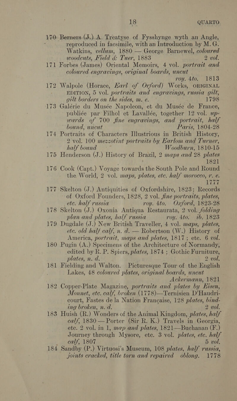 170 Berners (J.) A Treatyse of Fysshynge wyth an Angle, reproduced in facsimile, with an Introduction by M. G. Watkins, vellum, 1880 — George Barnewel, coloured woodcuts, Field &amp; Tuer, 1883 2 vol. 184 coloured engravings, original boar ds, uncut roy. 4to. 1813 Walpole (Horace, Harl of Orford) Works, ORIGINAL EDITION, 5 vol. portraits and engravings, russia guilt, gilt borders on the sides, m. e. ~ | 1798 Galérie du Musée Napoleon, et du Musée de France, publiée par Filhol et Lavallée, together 12 vol. up- wards of 700 fine engravings, and portrait, half bound, uncut Paris, 1804-28 Portraits of Characters Illustrious in British History, 2 vol. 100 mezzotint portraits by Karlom and Turner, half bound ~ Woodburn, 1810-15 Henderson (J.) History of Brazil, 2 maps and 28 plates 1821 Cook (Capt.) Voyage towards the South Pole and Round the World, 2 vol. maps, plates, etc. half morocco, r. @. ee Skelton (J.) Antiquities of Oxfordshire, 1823; Records of Oxford Founders, 1828, 2 vol. fine portraits, plates, etc. half russia roy. 4to. Oxford, 1823-28 Skelton (J.) Oxonia Antiqua Restaurata, 2 vol. folding plan and plates, half russia roy. 4to. 7b. 1823 Dugdale (J.) New British Traveller, 4 vol. maps, plates, etc. old half calf, n. d. — Robertson (W.) History of America, portrait, maps and plates, 1817 ; ete. 6 vol. Pugin (A.) Specimens of the Architecture of Normandy, edited by R. P. Spiers, plates, 1874 ; Gothic Furniture, plates, n. d. 2 vol. Fielding and Walton. Picturesque Tour of the English Lakes, 48 coloured plates, original boards, uncut Ackermann, 1821 Copper-Plate Magazine, portraits and plates by Hisen, Monnet, etc. calf, broken (1778)—Ternisien D’Haudri- court, Fastes de la Nation Francaise, 128 plates, bind- ing broken, n. d. 2 vol. Huish (R.) Wonders of the Animal Kingdom, plates, half calf, 1830 — Porter (Sir R. K.) Travels in Georgia, etc. 2 vol. in 1, map and plates, 1821-—Buchanan (F.) Journey through Mysore, etc. 3 vol. plates, etc. half calf, 1807 5 vol. Sandby (P.) Virtuosi’s Museum, 108 plates, half russia, joints cracked, title torn and repaired oblong. 1778