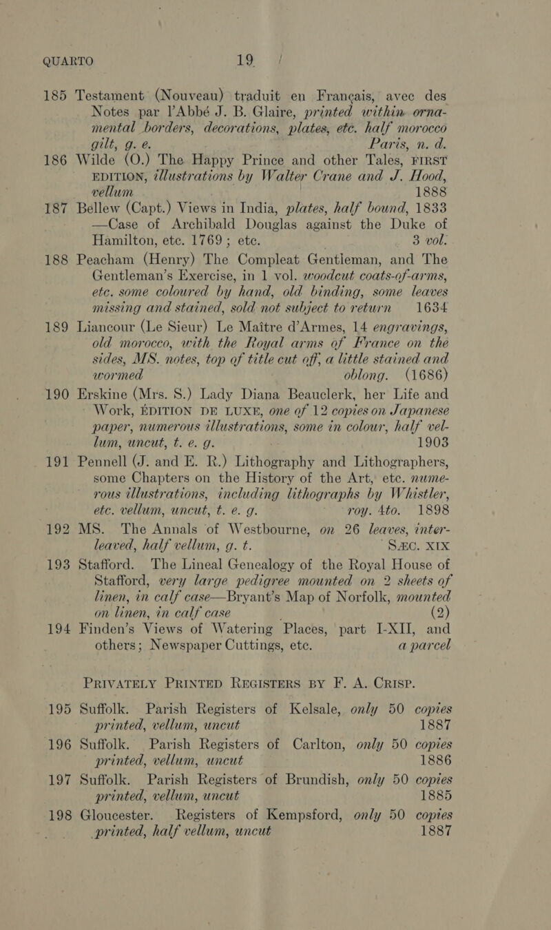 185 186 187 188 189 190 191 194 Testament (Nouveau) traduit en Franeais, avec des Notes par lAbbé J. B. Glaire, printed within orna- mental borders, decorations, nlates, etc. half morocco gilt, g. e. Paris, n. d. Wilde (O.) The Happy Prince and other Tales, FIRST EDITION, z/lustrations by Walter Crane and Food, vellum 1888 Bellew (Capt.) Views in India, plates, half bound, 1833 —Case of Archibald Douglas against the Duke of Hamilton, ete. 1769; etc. 3 vol. Peacham (Henry) The Compleat Gentleman, and The Gentleman’s Exercise, in 1 vol. woodcut coats-of-arms, etc. some coloured by hand, old binding, some leaves missing and stained, sold not subject to return 1634 Liancour (Le Sieur) Le Maitre d’Armes, 14 engravings, old morocco, with the Royal arms of France on the sides, MS. notes, top of title cut off, a little stained and wormed oblong. (1686) Erskine (Mrs. S.) Lady Diana Beauclerk, her Life and Work, EDITION DE LUXE, one of 12 copies on Japanese paper, numerous illustrations, some in colour, half vel- lum, uncut, t. e. g. 1903 Pennell (J. and E. BR.) Tith@eeaphy and Lithographers, some Chapters on the History of the Art, etc. neme- rous illustrations, including lithographs by Whistler, etc. vellum, uncut, t. e. g. roy. Ato. 1898 MS. The Annals of Westbourne, on 26 leaves, inter- leaved, half vellum, g. t. het? apd Bs Stafford. The Lineal Genealogy of the Royal House of Stafford, very large pedigree mounted on 2 sheets of linen, in calf case—Bryant’s Map of Norfolk, mounted on linen, in calf case (2) Finden’s Views of Watering Places, part I-XIJ, and others; Newspaper Cuttings, ete. a parcel PRIVATELY PRINTED REGISTERS BY F. A. CRISP. Suffolk. Parish Registers of Kelsale, only 50 copies printed, vellum, uncut 1887 Suffolk. Parish Registers of Carlton, only 50 copies printed, vellum, uncut 1886 Suffolk. Parish Registers of Brundish, only 50 copies printed, vellum, uncut 1885 Gloucester. Registers of Kempsford, only 50 copies