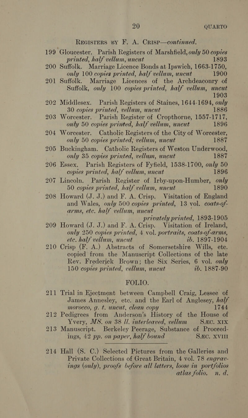 REGISTERS by F. A. Crisp—continued. printed, half vellum, uncut 1893 Suffolk. Marriage Licence Bonds at Ipswich, 1663-1750, only 100 copies printed, half vellum, uncut 1900 Suffolk. Marriage Licences of the Archdeaconry of Suffolk, only 100 copies printed, half vellum, uncut 1903 2 Middlesex. Parish Registers of Staines, 1644-1694, only 30 copies printed, vellum, uncut 1886 Worcester. Parish Register of Cropthorne, 1557-1717, only 50 copies printed, half vellum, uncut 1896 Worcester. Catholic Registers of the City of Worcester, only 50 copies printed, vellum, uncut 1887 Buckingham. Catholic Registers of Weston Underwood, only 35. copies printed, vellum, uncut 1887 © Essex. Parish Registers of Fyfield, 1538-1700, only 50 copies printed, half vellum, uncut 1896 Lincoln. Parish Register of Irby-upon-Humber, only 50 copies printed, half vellum, uncut 1890 Howard (J. J.) and F. A. Crisp. Visitation of England and Wales, only 500 copies printed, 13 vol. coats-of- arms, etc. half vellum, uncut 5 privately printed, 1893-1905 Howard (J. J.) and F. A. Crisp. Visitation of Ireland, only 250 copies printed, 4 vol. portraits, coats-of-arms, etc. half vellum, uncut ib. 1897-1904 Crisp (F. A.) Abstracts of Somersetshire Wills, ete. copied from the Manuscript Collections of the late Rev. Frederick Brown; the Six Series, 6 vol. only 150 copies printed, vellum, uncut 7b. 1887-90 FOLIO. Trial in Ejectment between Campbell Craig, Lessee of James Annesley, etc. and the Earl of Anglesey, half morocco, g. t. uncut, clean copy 1744 Pedigrees from Anderson’s History of the House of Yvery, JIS. on 38 Il. interleaved, vellum Sc. XIX Manuscript. Berkeley Peerage, Substance of Proceed- ings, 42 pp. on paper, half bound SC. XVIII Hall (S. C.) Selected Pictures from the Galleries and Private Collections of Great Britain, 4 vol. 78 engrav- ings (only), proofs before all letters, loose in portfolios atlas folio. n. d.