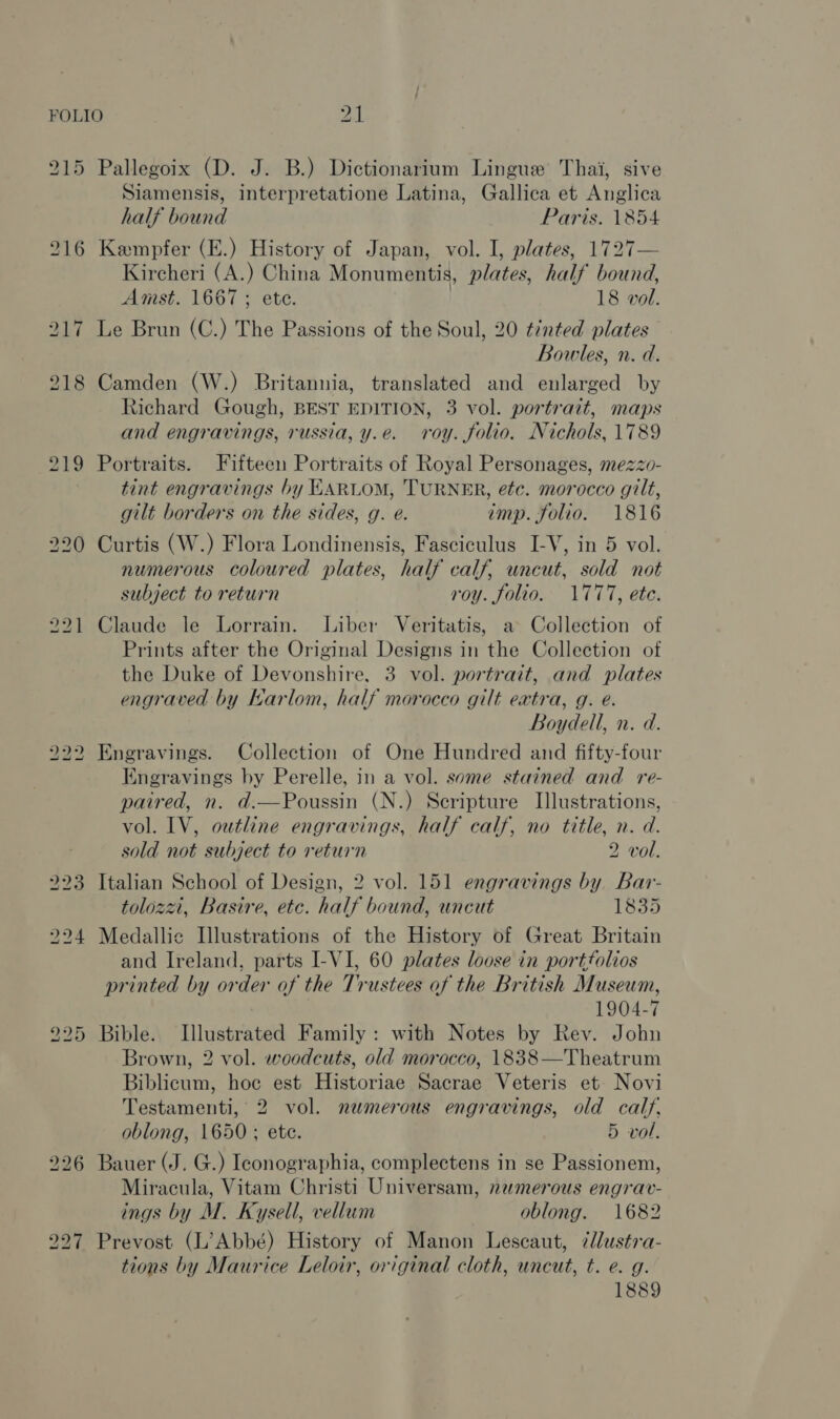 FOLIO ls 215 Pallegoix (D. J. B.) Dictionarium Lingue Thai, sive Siamensis, interpretatione Latina, Gallica et Anglica half bound Paris. 1854 216 Kempfer (E.) History of Japan, vol. I, plates, 1727— Kircheri (A.) China Monumentis, plates, half bound, Amst. 1667 ; ete. | 18 vol. 217 Le Brun (C.) The Passions of the Soul, 20 tinted plates Bowles, n. d. 218 Camden (W.) Britannia, translated and enlarged by Richard Gough, BEST EDITION, 3 vol. portrait, maps and engravings, russia, y.e. roy. folio. Nichols, 1789 219 Portraits. Fifteen Portraits of Royal Personages, mezzo- tint engravings by EARLOM, TURNER, ete. morocco gilt, gilt borders on the sides, g. e. imp. folio. 1816 220 Curtis (W.) Flora Londinensis, Fasciculus I-V, in 5 vol. numerous coloured plates, half calf, uncut, sold not subject to return roy. folio. 1777, etc. 221 Claude le Lorrain. Liber Veritatis, a Collection of Prints after the Original Designs in the Collection of the Duke of Devonshire, 3 vol. portrait, and plates engraved by Karlom, half morocco gilt extra, g. e. Boydell, n. d. 222 Engravings. Collection of One Hundred and fifty-four Engravings by Perelle, in a vol. some stained and _ re- paired, n. d.—Poussin (N.) Scripture Illustrations, vol. IV, outline engravings, half calf, no title, n. d. sold not subject to return 2 vol. 223 Italian School of Design, 2 vol. 151 engravings by Bar- tolozzi, Basire, etc. half bound, uncut 1835 224 Medallic Illustrations of the History of Great Britain and Ireland, parts I-VI, 60 plates loose in portfolios printed by order of the Trustees of the British Museum, 1904-7 225 Bible. Illustrated Family : with Notes by Rev. John Brown, 2 vol. woodcuts, old morocco, 1838—Theatrum Biblicum, hoc est Historiae Sacrae Veteris et Novi Testamenti, 2 vol. numerous engravings, old calf, oblong, 1650 ; ete. 5 vol. 226 Bauer (J. G.) Iconographia, complectens in se Passionem, Miracula, Vitam Christi Universam, numerous engrav- ings by M. Kysell, vellum oblong. 1682 227 Prevost (L’Abbé) History of Manon Lescaut, 7llustra- tions by Maurice Leloir, original cloth, uncut, t. e. g.