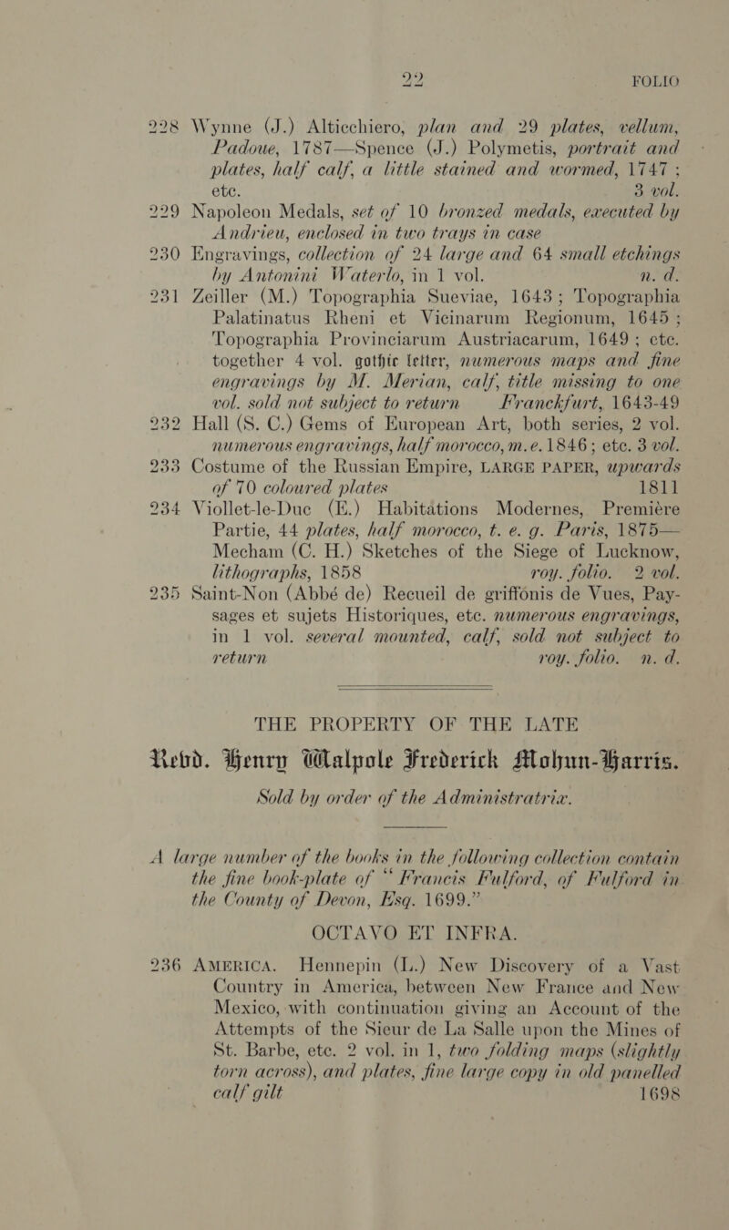 42 FOLIO 228 Wynne (J.) Alticchiero, plan and 29 plates, vellum, Padoue, 1787—Spence (J.) Polymetis, portrait and plates, half calf, a little stained and wormed, \747 ; ete. 3 vol. 229 Napoleon Medals, set of 10 bronzed medals, executed by Andrieu, enclosed in two trays in case 230 Engravings, collection of 24 large and 64 small etchings hy Antonini Waterlo, in 1 vol. n. a. 231 Zeiller (M.) Topographia Sueviae, 1643; Topographia Palatinatus Rheni et Vicinarum Regionum, 1645 ; Topographia Provinciarum Austriacarum, 1649 ; ete. together 4 vol. gothic letter, nwmerous maps and fine engravings by M. Merian, calf, title missing to one vol. sold not subject to return Franckfurt, 1643-49 232 Hall (S. C.) Gems of European Art, both series, 2 vol. numerous engravings, half morocco, m.e. 1846; ete. 3 vol. 233 Costume of the Russian Empire, LARGE PAPER, upwards of 70 coloured plates 1811 234 Viollet-le-Duc (E.) Habitations Modernes, Premiére Partie, 44 plates, half morocco, t. e. g. Paris, \875— Mecham (C. H.) Sketches of the Siege of Lucknow, lithographs, 1858 roy. folio. 2 vol. 235 Saint-Non (Abbé de) Recueil de griffonis de Vues, Pay- sages et sujets Historiques, etc. numerous engravings, in 1 vol. several mounted, calf, sold not subject to return roy. folio. n. d.   THE PROPERTY OF THE LATE Rebd. Henry Walpole Frederick Molhun-Farris. Sold by order of the Administratria. A large number of the books in the following collection contain the fine book-plate of “Francis Fulford, of Fulford in the County of Devon, Esq. 1699.” OCTAVO ET INFRA. 236 AmeRICcA. Hennepin (L.) New Discovery of a Vast Country in America, between New France and New Mexico, with continuation giving an Account of the Attempts of the Sieur de La Salle upon the Mines of St. Barbe, ete. 2 vol. in 1, two folding maps (slightly torn across), and plates, fine large copy in old panelled calf gilt 1698