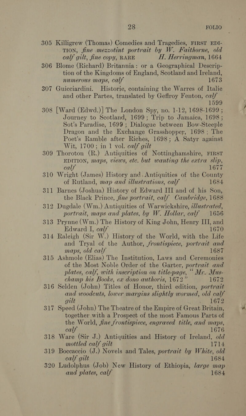 305 306 307 308 309 315 316 317 28 FOLIO Killigrew (Thomas) Comedies and Tragedies, FIRST EDI- TION, fine mezzotint portrait by W. Faithorne, old calf gilt, fine copy, RARE H. Herringman, 1664 Blome (Richard) Britannia: or a Geographical Descrip- tion of the Kingdoms of England, Scotland and Ireland, numerous maps, calf 1673 Guicciardini. Historie, containing the Warres of Italie and other Partes, translated by Geftroy Fenton, calf 1599 [Ward (Edwd.)] The London Spy, no. 1-12, 1698-1699 ; Journey to Scotland, 1699; Trip to Jamaica, 1698 ; Sot’s Paradise, 1699 ; Dialogue between Bow-Steeple Dragon and the Exchange Grasshopper, 1698 ; The Poet’s Ramble after Riches, 1698; A Satyr against Wit, 1700; in 1 vol. calf gilt Thoroton (R.) Antiquities of Nottinghamshire, FIRST EDITION, maps, views, etc. but wanting the extra slip, calf 1677 Wright (James) History and. Antiquities of the County of Rutland, map and illustrations, calf 1684 Barnes (Joshua) History of Edward III and of his Son, the Black Prince, fine portrait, calf Cambridge, 1688 portrait, maps and plates, by W. Hollar, calf 1656 Prynne (Wm.) The History of King John, Henry III, and Edward I, calf 1670 Raleigh (Sir W.) History of the World, with the Life and Tryal of the Author, frontispiece, portrait and maps, old calf 1687 Ashmole (Elias) The Institution, Laws and Ceremonies of the Most Noble Order of the Garter, portrait and plates, calf, with inscription on title-page, “ Mi. Mus- champ his Booke, ex dono authoris, 1672” 1672 Selden (John) Titles of Honor, third edition, portrait and woodcuts, lower margins slightly wormed, old calf gilt sen 168 Speed (John) The Theatre of the Empire of Great Britain, together with a Prospect of the most Famous Parts of the World, jine frontispiece, engraved title, and maps, calf 1676 Ware (Sir J.) Antiquities and History of Ireland, old mottled calf gilt 1714 Boccaccio (J.) Novels and Tales, portrait by White, old calf gilt 1684 Ludolphus (Job) New History of Ethiopia, large map and plates, calf 1684