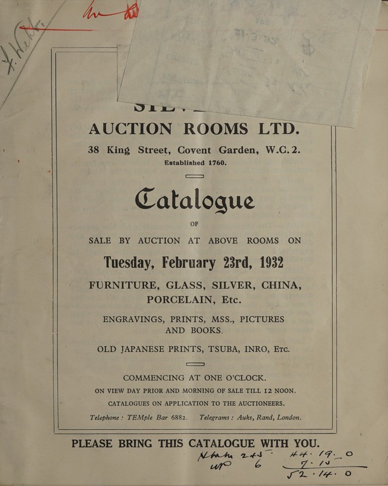    Yo Oe ee ee ee AUCTION ROOMS LTD. | 38 King Street, Covent Garden, W.C. 2. : fa Established 1760. Catalogue SALE BY AUCTION AT ABOVE ROOMS ON Tuesday, February 23rd, 1932 FURNITURE, GLASS, SILVER, CHINA, PORCELAIN, Etc. ENGRAVINGS, PRINTS, MSS., PICTURES AND BOOKS. OLD JAPANESE PRINTS, TSUBA, INRO, ETc. es, COMMENCING AT ONE O’CLOCK. ON VIEW DAY PRIOR AND MORNING OF SALE TILL I2 NOON. CATALOGUES ON APPLICATION TO THE AUCTIONEERS. Telephone : TEMple Bar 6882. Telegrams : Auks, Rand, London. we A +f:  /F._O