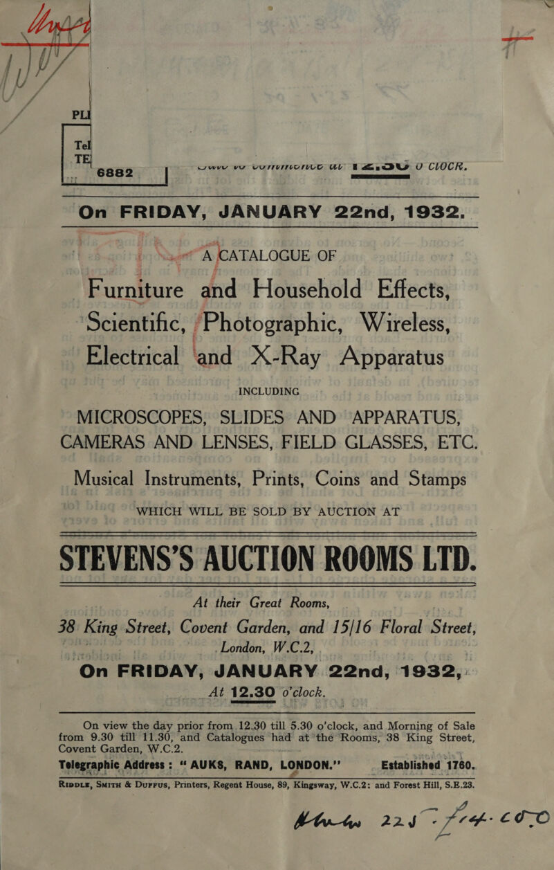  6882 wwyy vu es hie coe uv a.9U U CLOCR. On Sidellaetiah JANUARY 22nd, 1932. mK (CATALOGUE OF perrtiare of Household Effects, Seienhihic: i ‘Photographic, Wireless, Electrical ‘and X-Ray Apparatus INCLUDING MICROSCOPES, SLIDES AND APPARATUS, CAMERAS AND LENSES, FIELD GLASSES, ETC. Musical Instruments, Prints, Coins and Stamps WHICH WILL BE SOLD BY AUCTION AT STEVENS’S AUCTION ROOMS LTD. At their Great Rooms, 38 King Street, Covent Garden, and 15/16 Floral Street, London, W.C.2, | “On FRIDAY, JANUARY 22nd, 1 932, At 12.30 o'clock. — On view the day prior from 12.30 till 5.30 o’clock, and Morning of Sale from 9.30 till 11.30, and Catalogues had at'thée Rooms, 38 Ring Street, Covent Garden, W.C.2. Telegraphic. Address : “ AUKS, RAND, LONDON.”’ Established 1780, 