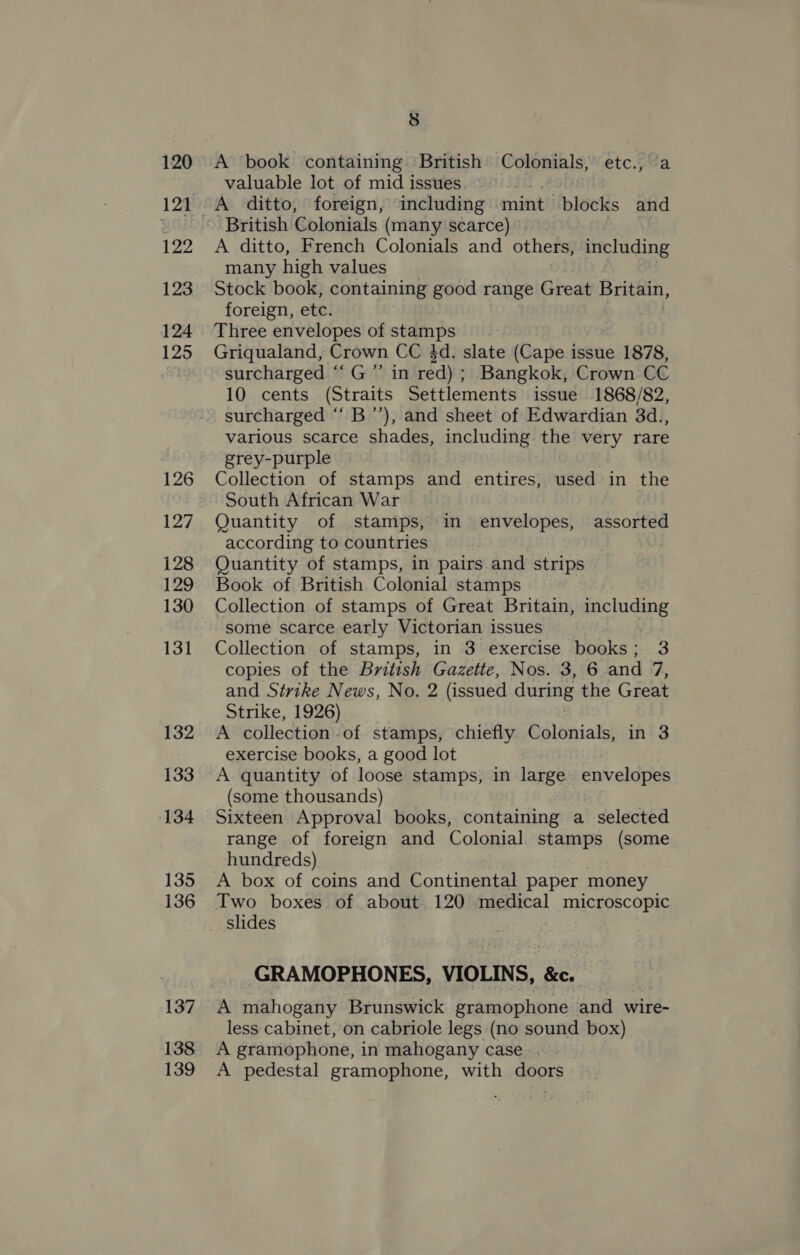 120 121 122 123 124 125 126 127 128 129 130 131 132 133 134 135 136 137 138 139 8 A book containing British Colonials, etc., a valuable lot of mid issues A ditto, foreign, including onset blocks and British Colonials (many scarce) . A ditto, French Colonials and others, including many high values Stock book, containing good range Great Britain, foreign, etc. Three envelopes of stamps Griqualand, Crown CC 4d. slate (Cape issue 1878, surcharged “‘G”’ in red) ; Bangkok, Crown CC 10 cents (Straits Settlements issue 1868/82, surcharged “‘ B’’), and sheet of Edwardian 3d., various scarce shades, including the very rare grey-purple | Collection of stamps and entires, used in the South African War Quantity of stamps, in envelopes, assorted according to countries Quantity of stamps, in pairs and strips Book of British Colonial stamps Collection of stamps of Great Britain, including some scarce early Victorian issues Collection of stamps, in 3 exercise books; 3 copies of the British Gazette, Nos. 3, 6.and 7, and Strike News, No. 2 (issued during the Great Strike, 1926) A collection.of stamps, chiefly Colonials, in 3 exercise books, a good lot A quantity of loose stamps, in large envelopes (some thousands) Sixteen Approval books, containing a selected range of foreign and Colonial stamps (some hundreds) Two boxes of about 120 medical microscopic slides GRAMOPHONES, VIOLINS, &amp;c. A mahogany Brunswick gramophone and wire- less cabinet, on cabriole legs (no sound box) A gramophone, in mahogany case : A pedestal gramophone, with doors