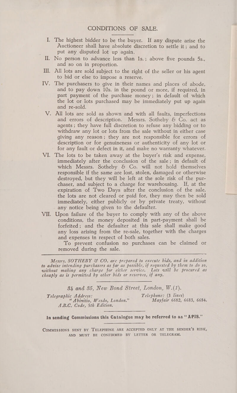 CONDITIONS OF SALE. I. The highest bidder to be the buyer. If any dispute arise the Auctioneer shall have absolute discretion to settle it; and to put any disputed lot up again. II. No person to advance less than 1s.; above five pounds 5s., and so on in proportion. III. All lots are sold subject to the right of the seller or his agent to bid or else to impose a reserve. IV. The purchasers to give in their names and places of abode, and to pay down 10s. in the pound or more, if required, in part payment of the purchase money; in default of which the lot or lots purchased may be immediately put up again and re-sold. V. All lots are sold as shown and with all faults, imperfections and errors of description. Messrs. Sotheby &amp; Co. act as agents ; they have full discretion to refuse any bidding or to withdraw any lot or lots from the sale without in either case giving any reason; they are not responsible for errors of description or for genuineness or authenticity of any lot or for any fault or defect in it, and make no warranty whatever. VI. The lots to be taken away at the buyer's risk and expense, immediately after the conclusion of the sale; in default of which Messrs. Sotheby &amp; Co. will not hold themselves responsible if the same are lost, stolen, damaged or otherwise destroyed, but they will be left at the sole risk of the pur- chaser, and subject to a charge for warehousing. If, at the expiration of Two Days after the conclusion of the sale, the lots are not cleared or paid for, they may then be sold immediately, either publicly or by private treaty, without any notice being given to the defaulter. VII. Upon failure of the buyer to comply with any of the above conditions, the money deposited in part-payment shall be forfeited; and the defaulter at this sale shall make good any loss arising from the re-sale, together with the charges and expenses in respect of both sales. To prevent confusion no purchases can be claimed or removed during the sale.  Ate Messrs. SOTHEBY &amp; CO. are prepared to execute bids, and in addition to advise intending purchasers as far as possible, if requested by them to do so, without making any charge for either service. Lots will be procured as cheaply as is permitted by other bids or reserves, if any. 34 and 385, New Bond Street, London, W.(1). Telegraphic Address: ' Telephone: (3 lines) “ Abinitio, Wesdo, London.” Mayfair 6682, 6683, 6684. A.B.C. Code, 5th Edition. In sending Commissions this Catalogue may be referred to as ‘‘ APIS.” COMMISSIONS SENT BY [TELEPHONE ARE ACCEPTED ONLY AT THE SENDER’S RISK, AND MUST BE CONFIRMED BY LETTER OR TELEGRAM.