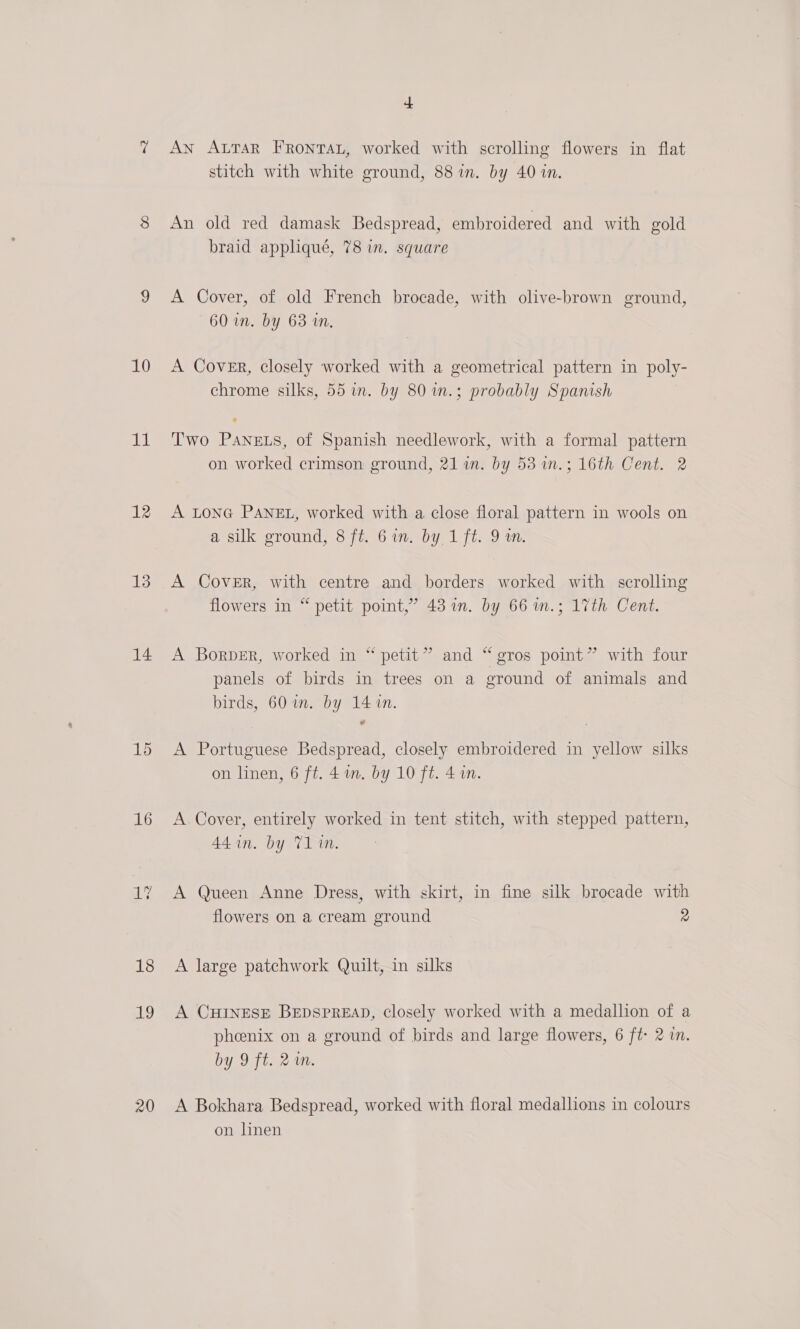 il 12 13 14 15 16 ay 18 19 20 + AN ALTAR FRONTAL, worked with scrolling flowers in flat stitch with white ground, 88 in. by 40 in. An old red damask Bedspread, embroidered and with gold braid appliqué, 78 in. square A Cover, of old French brocade, with olive-brown ground, 60 in. by 63 wm. chrome silks, 55 in. by 80 1.; probably Spanish Two PaANnets, of Spanish needlework, with a formal pattern on worked crimson ground, 21 in. by 53 1n.; 16th Cent. 2 A LONG PANEL, worked with a close floral pattern in wools on a silk ground, 8 ft. 6 in. by 1 ft. 9 om. A Cover, with centre and borders worked with scrolling flowers in “ petit point,’ 43 in. by 66 wm.; 17th Cent. A Borper, worked in “petit” and “gros point” with four panels of birds in trees on a ground of animals and birds, 60 in. by 14 in. A Portuguese Bedspread, closely embroidered in yellow silks on linen, 6 ft. 4 1m. by 10 ft. 4 an. A Cover, entirely worked in tent stitch, with stepped pattern, 44 in. by 71 in. A Queen Anne Dress, with skirt, in fine silk brocade with flowers on a cream ground 2 A large patchwork Quilt, in silks A CHINESE BEDSPREAD, Closely worked with a medallion of a phoenix on a ground of birds and large flowers, 6 ft 2 in. by 9 ft. 2m. A Bokhara Bedspread, worked with floral medallions in colours on linen