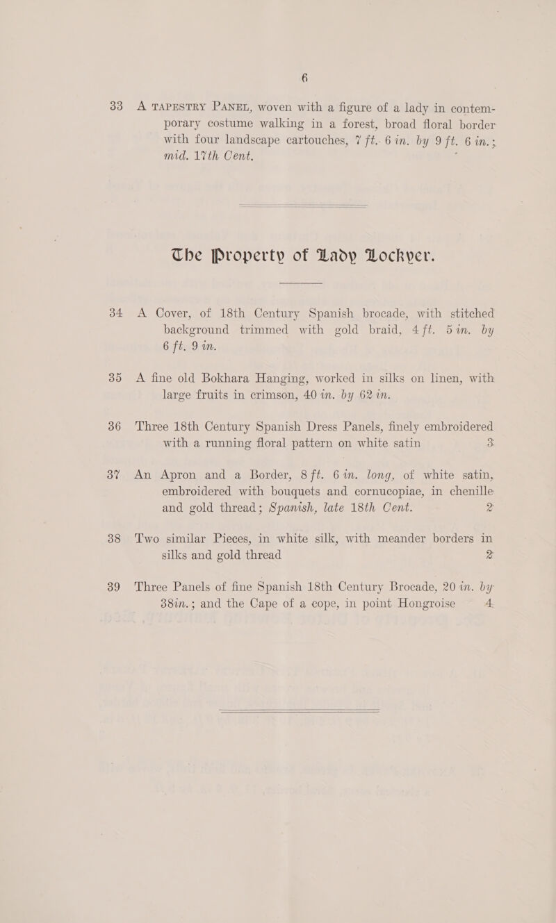 33 o4 35 36 3% 38 39 6 A TAPESTRY PANEL, woven with a figure of a lady in contem- porary costume walking in a forest, broad floral border with four landscape cartouches, 7 ft. 6 in. by 9 jt. 6 wn. mid. 17th Cent,  Che Property of Ladp Lockyer. A Cover, of 18th Century Spanish brocade, with stitched background trimmed with gold braid, 4ft. 5m. by 6 ft. 9 wm. A fine old Bokhara Hanging, worked in silks on nen, with large fruits in crimson, 40 in. by 62 %n. Three 18th Century Spanish Dress Panels, finely embroidered with a running floral Bawern0 on white satin 3 An Apron and a Border, 8ft. 6%. long, of white satin, embroidered with bouquets and cornucopiae, in chenille and gold thread; Spanish, late 18th Cent. 2 Two similar Pieces, in white silk, with meander borders in silks and gold thread 2 Three Panels of fine Spanish 18th Century Brocade, 20 in. by 38in.; and the Cape of a cope, in point Hongroise 4  