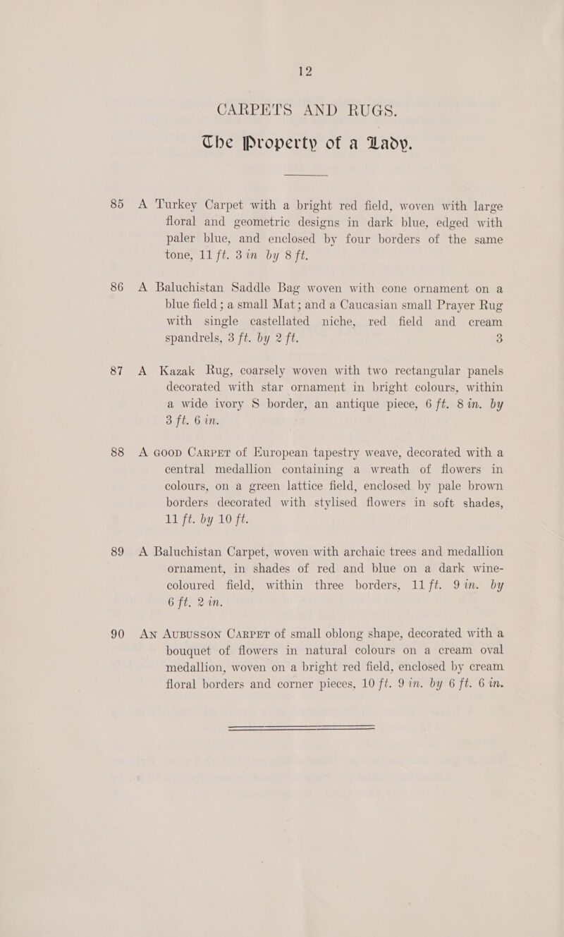 85 86 87 88 89 90 iy CARPETS AND RUGS. The Property of a Lady. A Turkey Carpet with a bright red field, woven with large floral and geometric designs in dark blue, edged with paler blue, and enclosed by four borders of the same tone, 11 ft. 81m “by 8 fi. A Baluchistan Saddle Bag woven with cone ornament on a blue field ; a small Mat; and a Caucasian small Prayer Rug with single castellated niche, red field and cream spandrels, 3 ft. by 2 ft. 3 A Kazak Rug, coarsely woven with two rectangular panels decorated with star ornament in bright colours, within a wide ivory § border, an antique piece, 6 ft. 8m. by 3 ft. 6 in. A Goop Carpet of European tapestry weave, decorated with a central medallion containing a wreath of flowers in colours, on a green lattice field, enclosed by pale brown borders decorated with stylsed flowers in soft shades, Lyi by 10 Ft. A Baluchistan Carpet, woven with archaic trees and medallion ornament, in shades of red and blue on a dark wine- coloured field, within three borders, 11 ft. 91m. by 6 ft. 2%n. An AUBUSSON CARPET of small oblong shape, decorated with a bouquet of flowers in natural colours on a cream oval medallion, woven on a bright red field, enclosed by cream